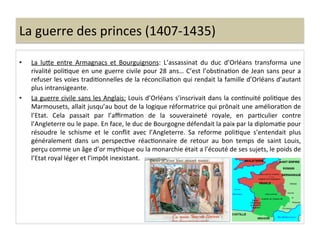 La	
  guerre	
  des	
  princes	
  (1407-­‐1435)	
  
•  La	
   luQe	
   entre	
   Armagnacs	
   et	
   Bourguignons:	
   L’assassinat	
   du	
   duc	
   d’Orléans	
   transforma	
   une	
  
rivalité	
  poliLque	
  en	
  une	
  guerre	
  civile	
  pour	
  28	
  ans…	
  C’est	
  l’obsLnaLon	
  de	
  Jean	
  sans	
  peur	
  a	
  
refuser	
  les	
  voies	
  tradiLonnelles	
  de	
  la	
  réconciliaLon	
  qui	
  rendait	
  la	
  famille	
  d’Orléans	
  d’autant	
  
plus	
  intransigeante.	
  	
  
•  La	
  guerre	
  civile	
  sans	
  les	
  Anglais:	
  Louis	
  d’Orléans	
  s’inscrivait	
  dans	
  la	
  conLnuité	
  poliLque	
  des	
  
Marmousets,	
  allait	
  jusqu’au	
  bout	
  de	
  la	
  logique	
  réformatrice	
  qui	
  prônait	
  une	
  amélioraLon	
  de	
  
l’Etat.	
   Cela	
   passait	
   par	
   l’aﬃrmaLon	
   de	
   la	
   souveraineté	
   royale,	
   en	
   parLculier	
   contre	
  
l’Angleterre	
  ou	
  le	
  pape.	
  En	
  face,	
  le	
  duc	
  de	
  Bourgogne	
  défendait	
  la	
  paix	
  par	
  la	
  diplomaLe	
  pour	
  
résoudre	
   le	
   schisme	
   et	
   le	
   conﬂit	
   avec	
   l’Angleterre.	
   Sa	
   reforme	
   poliLque	
   s’entendait	
   plus	
  
généralement	
   dans	
   un	
   perspecLve	
   réacLonnaire	
   de	
   retour	
   au	
   bon	
   temps	
   de	
   saint	
   Louis,	
  
perçu	
  comme	
  un	
  âge	
  d’or	
  mythique	
  ou	
  la	
  monarchie	
  était	
  a	
  l’écouté	
  de	
  ses	
  sujets,	
  le	
  poids	
  de	
  
l’Etat	
  royal	
  léger	
  et	
  l’impôt	
  inexistant.	
  	
  
 