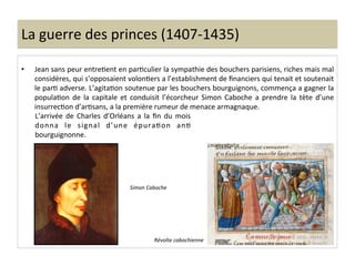 La	
  guerre	
  des	
  princes	
  (1407-­‐1435)	
  
•  Jean	
  sans	
  peur	
  entreLent	
  en	
  parLculier	
  la	
  sympathie	
  des	
  bouchers	
  parisiens,	
  riches	
  mais	
  mal	
  
considères,	
  qui	
  s’opposaient	
  volonLers	
  a	
  l’establishment	
  de	
  ﬁnanciers	
  qui	
  tenait	
  et	
  soutenait	
  
le	
  parL	
  adverse.	
  L’agitaLon	
  soutenue	
  par	
  les	
  bouchers	
  bourguignons,	
  commença	
  a	
  gagner	
  la	
  
populaLon	
   de	
   la	
   capitale	
   et	
   conduisit	
   l’écorcheur	
   Simon	
   Caboche	
   a	
   prendre	
   la	
   tète	
   d’une	
  
insurrecLon	
  d’arLsans,	
  a	
  la	
  première	
  rumeur	
  de	
  menace	
  armagnaque.	
  	
  
Révolte	
  cabochienne	
  
L’arrivée	
   de	
   Charles	
   d’Orléans	
   a	
   la	
   ﬁn	
   du	
   mois	
  
donna	
   le	
   signal	
   d’une	
   épuraLon	
   anL	
  
bourguignonne.	
  	
  
	
  
Simon	
  Caboche	
  
 