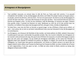 Armagnacs	
  et	
  Bourguignons	
  
•  Tout	
   semblait	
   rassurant,	
   en	
   entrant	
   dans	
   la	
   ville	
   de	
   Paris	
   ou	
   l’acte	
   avait	
   été	
   commis,	
   il	
   ne	
   pouvait	
  
s’empêcher	
  de	
  trembler.	
  Le	
  duc	
  de	
  Bourgogne	
  alla	
  droit	
  a	
  son	
  hôtel,	
  ﬁt	
  camper	
  toutes	
  se	
  troupes	
  autour.	
  
Le	
  peuple,	
  comme	
  les	
  femmes,	
  aime	
  les	
  forts	
  :	
  Ferrum	
  est	
  quod	
  amant.	
  On	
  donna	
  au	
  duc	
  de	
  Bourgogne	
  le	
  
surnom	
  de	
  Jean-­‐sans-­‐Peur	
  :	
  sans	
  peur	
  des	
  hommes	
  et	
  sans	
  peur	
  de	
  Dieu.	
  	
  Tous	
  voulurent	
  être	
  du	
  cote	
  d’un	
  
homme	
  qui	
  frappait	
  si	
  fort	
  ;	
  la	
  mort	
  du	
  duc	
  d’Orléans,	
  celle	
  de	
  Montaigu,	
  le	
  massacre	
  de	
  Liège,	
  c’étaient	
  
trois	
   grands	
   coups.	
   Il	
   prenait	
   les	
   ﬁnances	
   en	
   main,	
   desLtuant	
   au	
   nom	
   du	
   roi	
   et	
   des	
   princes	
   tous	
   les	
  
trésoriers,	
  en	
  meQant	
  à	
  leur	
  place	
  des	
  bourgeois	
  de	
  Paris,	
  des	
  gens	
  riches,	
  Lmides	
  et	
  dépendants.	
  
•  Tel	
  était	
  Paris,	
  mais	
  hors	
  de	
  Paris	
  se	
  formait	
  un	
  grand	
  orage.	
  Le	
  duc	
  d’Orléans	
  n’était	
  qu’un	
  enfant,	
  un	
  
nom	
  :	
  mais	
  autour	
  de	
  ce	
  nom	
  se	
  serraient	
  naturellement	
  tous	
  ceux	
  qui	
  haïssaient	
  le	
  duc	
  de	
  Bourgogne	
  et	
  
le	
  roi	
  de	
  Navarre.	
  	
  
•  Les	
  Armagnacs,	
  ces	
  chasseurs	
  de	
  Pyrénées	
  et	
  des	
  Landes,	
  ces	
  lestes	
  piétons	
  du	
  Midi,	
  valaient	
  mieux	
  pour	
  
la	
  peLte	
  guerre	
  que	
  pour	
  commander	
  les	
  grandes	
  armées.	
  Nos	
  rois	
  crurent	
  s’aQacher	
  ces	
  Armagnacs	
  en	
  
les	
  mariant	
  a	
  des	
  princesses	
  de	
  sang.	
  Des	
  que	
  le	
  duc	
  d’Orléans	
  fut	
  assassine,	
  le	
  comte	
  d’Armagnac	
  se	
  porta	
  
pour	
  son	
  ami,	
  pour	
  son	
  vengeur.	
  Ce	
  qui	
  rendit	
  ces	
  Armagnacs	
  exécrables,	
  ce	
  fut,	
  outre	
  leur	
  férocité,	
  la	
  
légèreté	
  impie	
  avec	
  laquelle	
  ils	
  traitaient	
  les	
  prêtres,	
  les	
  églises,	
  la	
  religion.	
  On	
  aurait	
  dit	
  une	
  vengeance	
  
d’Albigeois,	
  ou	
  l’avant	
  gout	
  des	
  guerres	
  protestantes.	
  Les	
  choses	
  en	
  étaient	
  venues	
  à	
  ce	
  point	
  que	
  les	
  
Anglais	
  étaient	
  moins	
  odieux	
  aux	
  Français	
  du	
  Nord	
  que	
  les	
  Français	
  du	
  Midi.	
  Les	
  deux	
  moiLes	
  de	
  la	
  France	
  
se	
   sont	
   rapprochées,	
   il	
   est	
   vrai,	
   pour	
   se	
   haïr	
   ;	
   le	
   Midi	
   est	
   venu	
   visiter	
   le	
   Nord,	
   comme	
   au	
   temps	
   des	
  
Albigeois	
  le	
  Nord	
  visita	
  le	
  Midi.	
  	
  
 