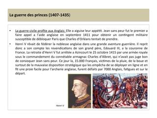 La	
  guerre	
  des	
  princes	
  (1407-­‐1435)	
  
•  La	
  guerre	
  civile	
  proﬁte	
  aux	
  Anglais:	
  Elle	
  a	
  aiguise	
  leur	
  appéLt.	
  Jean	
  sans	
  peur	
  fut	
  le	
  premier	
  a	
  
faire	
   appel	
   a	
   l’aide	
   anglaise	
   en	
   septembre	
   1411	
   pour	
   obtenir	
   un	
   conLngent	
   militaire	
  
suscepLble	
  de	
  débloquer	
  Paris	
  que	
  Charles	
  d’Orléans	
  tentait	
  de	
  prendre.	
  
•  Henri	
  V	
  rêvait	
  de	
  fédérer	
  la	
  noblesse	
  anglaise	
  dans	
  une	
  grande	
  aventure	
  guerrière.	
  Il	
  reprit	
  
donc	
   a	
   son	
   compte	
   les	
   revendicaLons	
   de	
   son	
   grand	
   père,	
   Edouard	
   III,	
   a	
   la	
   couronne	
   de	
  
France.	
  La	
  retraite	
  d’Henri	
  V	
  fut	
  arrêtée	
  a	
  Azincourt	
  le	
  25	
  octobre	
  1415	
  par	
  une	
  armée	
  royale	
  
sous	
  le	
  commandement	
  du	
  connétable	
  armagnac	
  Charles	
  d’Albret,	
  qui	
  n’avait	
  pas	
  juge	
  bon	
  
de	
  convoquer	
  Jean	
  sans	
  peur.	
  Ce	
  jour	
  la,	
  15.000	
  Français,	
  vicLmes	
  de	
  la	
  pluie,	
  de	
  la	
  boue	
  et	
  
surtout	
  de	
  la	
  mauvaise	
  disposiLon	
  stratégique	
  qui	
  les	
  empêcha	
  de	
  se	
  déployer	
  en	
  ligne	
  et	
  en	
  
ﬁt	
  une	
  proie	
  facile	
  pour	
  l’archerie	
  anglaise,	
  furent	
  défaits	
  par	
  7000	
  Anglais,	
  faLgues	
  et	
  sur	
  le	
  
départ.	
  	
  
Henri	
  V	
  
 
