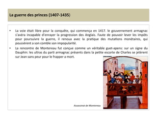 La	
  guerre	
  des	
  princes	
  (1407-­‐1435)	
  
•  La	
   voie	
   était	
   libre	
   pour	
   la	
   conquête,	
   qui	
   commença	
   en	
   1417.	
   le	
   gouvernement	
   armagnac	
  
s’avéra	
   incapable	
   d’enrayer	
   la	
   progression	
   des	
   Anglais.	
   Faute	
   de	
   pouvoir	
   lever	
   les	
   impôts	
  
pour	
   poursuivre	
   la	
   guerre,	
   il	
   renoua	
   avec	
   la	
   praLque	
   des	
   mutaLons	
   monétaires,	
   qui	
  
poussèrent	
  a	
  son	
  comble	
  son	
  impopularité.	
  	
  
•  La	
   rencontre	
   de	
   Montereau	
   fut	
   conçue	
   comme	
   un	
   véritable	
   guet-­‐apens:	
   sur	
   un	
   signe	
   du	
  
Dauphin:	
  les	
  ultras	
  du	
  parL	
  armagnac	
  présents	
  dans	
  la	
  peLte	
  escorte	
  de	
  Charles	
  se	
  jetèrent	
  
sur	
  Jean	
  sans	
  peur	
  pour	
  le	
  frapper	
  a	
  mort.	
  	
  
Assassinat	
  de	
  Montereau	
  
 