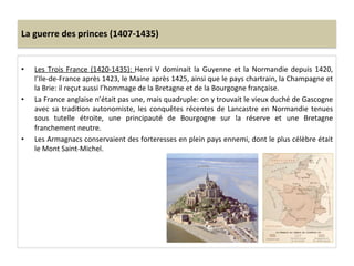 La	
  guerre	
  des	
  princes	
  (1407-­‐1435)	
  
•  Les	
  Trois	
  France	
  (1420-­‐1435):	
  Henri	
  V	
  dominait	
  la	
  Guyenne	
  et	
  la	
  Normandie	
  depuis	
  1420,	
  
l’Ile-­‐de-­‐France	
  après	
  1423,	
  le	
  Maine	
  après	
  1425,	
  ainsi	
  que	
  le	
  pays	
  chartrain,	
  la	
  Champagne	
  et	
  
la	
  Brie:	
  il	
  reçut	
  aussi	
  l’hommage	
  de	
  la	
  Bretagne	
  et	
  de	
  la	
  Bourgogne	
  française.	
  	
  
•  La	
  France	
  anglaise	
  n’était	
  pas	
  une,	
  mais	
  quadruple:	
  on	
  y	
  trouvait	
  le	
  vieux	
  duché	
  de	
  Gascogne	
  
avec	
  sa	
  tradiLon	
  autonomiste,	
  les	
  conquêtes	
  récentes	
  de	
  Lancastre	
  en	
  Normandie	
  tenues	
  
sous	
   tutelle	
   étroite,	
   une	
   principauté	
   de	
   Bourgogne	
   sur	
   la	
   réserve	
   et	
   une	
   Bretagne	
  
franchement	
  neutre.	
  	
  
•  Les	
  Armagnacs	
  conservaient	
  des	
  forteresses	
  en	
  plein	
  pays	
  ennemi,	
  dont	
  le	
  plus	
  célèbre	
  était	
  
le	
  Mont	
  Saint-­‐Michel.	
  
 