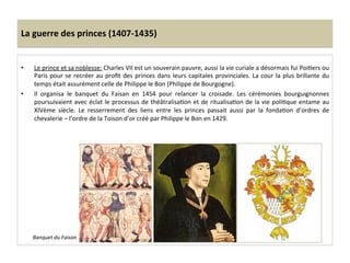 La	
  guerre	
  des	
  princes	
  (1407-­‐1435)	
  
•  Le	
  prince	
  et	
  sa	
  noblesse:	
  Charles	
  VII	
  est	
  un	
  souverain	
  pauvre,	
  aussi	
  la	
  vie	
  curiale	
  a	
  désormais	
  fui	
  PoiLers	
  ou	
  
Paris	
  pour	
  se	
  recréer	
  au	
  proﬁt	
  des	
  princes	
  dans	
  leurs	
  capitales	
  provinciales.	
  La	
  cour	
  la	
  plus	
  brillante	
  du	
  
temps	
  était	
  assurément	
  celle	
  de	
  Philippe	
  le	
  Bon	
  (Philippe	
  de	
  Bourgogne).	
  
•  Il	
   organisa	
   le	
   banquet	
   du	
   Faisan	
   en	
   1454	
   pour	
   relancer	
   la	
   croisade.	
   Les	
   cérémonies	
   bourguignonnes	
  
poursuivaient	
  avec	
  éclat	
  le	
  processus	
  de	
  théâtralisaLon	
  et	
  de	
  ritualisaLon	
  de	
  la	
  vie	
  poliLque	
  entame	
  au	
  
XIVème	
   siècle.	
   Le	
   resserrement	
   des	
   liens	
   entre	
   les	
   princes	
   passait	
   aussi	
   par	
   la	
   fondaLon	
   d’ordres	
   de	
  
chevalerie	
  –	
  l’ordre	
  de	
  la	
  Toison	
  d’or	
  créé	
  par	
  Philippe	
  le	
  Bon	
  en	
  1429.	
  
Banquet	
  du	
  Faisan	
  
 