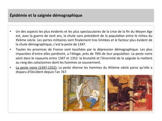 Épidémie	
  et	
  la	
  saignée	
  démographique	
  
•  Un	
  des	
  aspects	
  les	
  plus	
  évidents	
  et	
  les	
  plus	
  spectaculaires	
  de	
  la	
  crise	
  de	
  la	
  ﬁn	
  du	
  Moyen	
  Age	
  
est,	
  avec	
  la	
  guerre	
  de	
  cent	
  ans,	
  la	
  chute	
  sans	
  précédent	
  de	
  la	
  populaLon	
  entre	
  le	
  milieu	
  du	
  
XVème	
  siècle.	
  Les	
  pertes	
  militaires	
  sont	
  ﬁnalement	
  tres	
  limitées	
  et	
  le	
  facteur	
  plus	
  évident	
  de	
  
la	
  chute	
  démographique,	
  c’est	
  la	
  peste	
  de	
  1347.	
  	
  
•  Toutes	
   les	
   provinces	
   de	
   France	
   sont	
   touchées	
   par	
   la	
   dépression	
   démographique.	
   Les	
   plus	
  
impactées	
  d’entre	
  elles	
  perdirent,	
  a	
  l’éLage,	
  près	
  de	
  70%	
  de	
  leur	
  populaLon.	
  La	
  peste	
  noire	
  
sévit	
  dans	
  le	
  royaume	
  entre	
  1347	
  et	
  1352:	
  la	
  brutalité	
  et	
  l’énormité	
  de	
  la	
  saignée	
  la	
  meQent	
  
au	
  rang	
  des	
  cataclysmes	
  dont	
  les	
  hommes	
  se	
  souviennent.	
  	
  
•  La	
  peste	
  noire	
  (1347-­‐1352):	
  La	
  peste	
  étonne	
  les	
  hommes	
  du	
  XIVème	
  siècle	
  parce	
  qu’elle	
  a	
  
disparu	
  d’Occident	
  depuis	
  l’an	
  767.	
  	
  
 