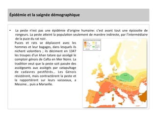 Épidémie	
  et	
  la	
  saignée	
  démographique	
  
•  La	
   peste	
   n’est	
   pas	
   une	
   épidémie	
   d’origine	
   humaine:	
   c’est	
   avant	
   tout	
   une	
   épizooLe	
   de	
  
rongeurs.	
  La	
  peste	
  aQeint	
  la	
  populaLon	
  seulement	
  de	
  manière	
  indirecte,	
  par	
  l’intermédiaire	
  
de	
  la	
  puce	
  du	
  rat	
  noir.	
  	
  
Puces	
   et	
   rats	
   se	
   déplacent	
   avec	
   les	
  
hommes	
  et	
  leur	
  bagages,	
  dans	
  lesquels	
  ils	
  
nichent	
   volonLers	
   ;	
   ils	
   déciment	
   en	
   1347	
  
les	
  troupes	
  d’un	
  khan	
  tatare	
  qui	
  assiégé	
  le	
  
comptoir	
  génois	
  de	
  Ca|a	
  en	
  Mer	
  Noire.	
  La	
  
tradiLon	
  veut	
  que	
  la	
  peste	
  soit	
  passée	
  des	
  
assiégeants	
   aux	
   assiégés	
   par	
   catapultage	
  
de	
   cadavres	
   pesLférés…	
   Les	
   Génois	
  
résistèrent,	
  mais	
  contractèrent	
  la	
  peste	
  et	
  
la	
   rapportèrent	
   sur	
   leurs	
   vaisseaux,	
   a	
  
Messine…	
  puis	
  a	
  Marseille.	
  	
  
 