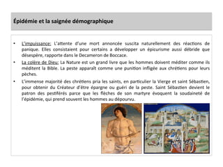 Épidémie	
  et	
  la	
  saignée	
  démographique	
  
•  L’impuissance:	
   L’aQente	
   d’une	
   mort	
   annoncée	
   suscita	
   naturellement	
   des	
   réacLons	
   de	
  
panique.	
   Elles	
   consistaient	
   pour	
   certains	
   a	
   développer	
   un	
   épicurisme	
   aussi	
   débride	
   que	
  
désespère,	
  rapporte	
  dans	
  le	
  Decameron	
  de	
  Boccace.	
  	
  
•  La	
  colère	
  de	
  Dieu:	
  La	
  Nature	
  est	
  un	
  grand	
  livre	
  que	
  les	
  hommes	
  doivent	
  méditer	
  comme	
  ils	
  
méditent	
  la	
  Bible.	
  La	
  peste	
  apparaît	
  comme	
  une	
  puniLon	
  inﬂigée	
  aux	
  chréLens	
  pour	
  leurs	
  
pèches.	
  	
  
•  L’immense	
  majorité	
  des	
  chréLens	
  pria	
  les	
  saints,	
  en	
  parLculier	
  la	
  Vierge	
  et	
  saint	
  SébasLen,	
  
pour	
   obtenir	
   du	
   Créateur	
   d’être	
   épargne	
   ou	
   guéri	
   de	
   la	
   peste.	
   Saint	
   SébasLen	
   devient	
   le	
  
patron	
   des	
   pesLférés	
   parce	
   que	
   les	
   ﬂèches	
   de	
   son	
   martyre	
   évoquent	
   la	
   soudaineté	
   de	
  
l’épidémie,	
  qui	
  prend	
  souvent	
  les	
  hommes	
  au	
  dépourvu.	
  	
  
 