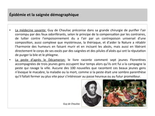 Épidémie	
  et	
  la	
  saignée	
  démographique	
  
•  La	
  médecine	
  savante:	
  Guy	
  de	
  Chauliac	
  préconise	
  dans	
  sa	
  grande	
  chirurgie	
  de	
  puriﬁer	
  l’air	
  
corrompu	
  par	
  des	
  feux	
  odoriférants,	
  selon	
  le	
  principe	
  de	
  la	
  compensaLon	
  par	
  les	
  contraires,	
  
de	
   luQer	
   contre	
   l’empoisonnement	
   du	
   a	
   l’air	
   par	
   un	
   contrepoison	
   universel	
   d’une	
  
composiLon,	
  aussi	
  complexe	
  que	
  mystérieuse,	
  la	
  thériaque,	
  et	
  d’aider	
  la	
  Nature	
  a	
  rétablir	
  
l’harmonie	
   des	
   humeurs	
   en	
   faisant	
   murir	
   et	
   en	
   incisant	
   les	
   abcès,	
   mais	
   aussi	
   en	
   libérant	
  
directement	
  le	
  corps	
  de	
  ses	
  excès	
  par	
  des	
  saignées	
  et	
  des	
  pilules	
  d’aloès	
  qui	
  ont	
  la	
  réputaLon	
  
de	
  purger	
  la	
  bile	
  et	
  le	
  phlegme.	
  	
  
•  La	
   peste	
   d’après	
   le	
   Décameron:	
   le	
   livre	
   raconte	
   comment	
   sept	
   jeunes	
   FlorenLnes	
  
accompagnées	
  de	
  trois	
  jeunes	
  gens	
  occupent	
  leur	
  temps	
  alors	
  qu’ils	
  ont	
  fui	
  a	
  la	
  campagne	
  la	
  
peste	
   qui	
   ravage	
   la	
   ville.	
   Aucune	
   des	
   100	
   nouvelles	
   que	
   racontent	
   ces	
   beaux	
   jeunes	
   gens	
  
n’évoque	
  le	
  macabre,	
  la	
  maladie	
  ou	
  la	
  mort,	
  comme	
  si	
  la	
  peste	
  était	
  une	
  sombre	
  parenthèse	
  
qu’il	
  fallait	
  fermer	
  au	
  plus	
  vite	
  pour	
  s’intéresser	
  au	
  passe	
  heureux	
  ou	
  au	
  futur	
  promeQeur.	
  	
  
Guy	
  de	
  Chauliac	
  
 