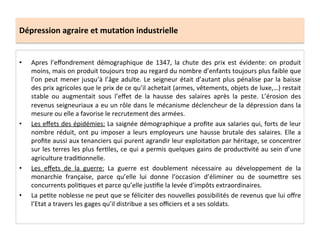 Dépression	
  agraire	
  et	
  muta.on	
  industrielle	
  
•  Apres	
   l’eﬀondrement	
   démographique	
   de	
   1347,	
   la	
   chute	
   des	
   prix	
   est	
   évidente:	
   on	
   produit	
  
moins,	
  mais	
  on	
  produit	
  toujours	
  trop	
  au	
  regard	
  du	
  nombre	
  d’enfants	
  toujours	
  plus	
  faible	
  que	
  
l’on	
  peut	
  mener	
  jusqu’à	
  l’âge	
  adulte.	
  Le	
  seigneur	
  était	
  d’autant	
  plus	
  pénalise	
  par	
  la	
  baisse	
  
des	
  prix	
  agricoles	
  que	
  le	
  prix	
  de	
  ce	
  qu’il	
  achetait	
  (armes,	
  vêtements,	
  objets	
  de	
  luxe,…)	
  restait	
  
stable	
   ou	
   augmentait	
   sous	
   l’eﬀet	
   de	
   la	
   hausse	
   des	
   salaires	
   après	
   la	
   peste.	
   L’érosion	
   des	
  
revenus	
  seigneuriaux	
  a	
  eu	
  un	
  rôle	
  dans	
  le	
  mécanisme	
  déclencheur	
  de	
  la	
  dépression	
  dans	
  la	
  
mesure	
  ou	
  elle	
  a	
  favorise	
  le	
  recrutement	
  des	
  armées.	
  	
  
•  Les	
  eﬀets	
  des	
  épidémies:	
  La	
  saignée	
  démographique	
  a	
  proﬁte	
  aux	
  salaries	
  qui,	
  forts	
  de	
  leur	
  
nombre	
  réduit,	
  ont	
  pu	
  imposer	
  a	
  leurs	
  employeurs	
  une	
  hausse	
  brutale	
  des	
  salaires.	
  Elle	
  a	
  
proﬁte	
  aussi	
  aux	
  tenanciers	
  qui	
  purent	
  agrandir	
  leur	
  exploitaLon	
  par	
  héritage,	
  se	
  concentrer	
  
sur	
  les	
  terres	
  les	
  plus	
  ferLles,	
  ce	
  qui	
  a	
  permis	
  quelques	
  gains	
  de	
  producLvité	
  au	
  sein	
  d’une	
  
agriculture	
  tradiLonnelle.	
  	
  
•  Les	
   eﬀets	
   de	
   la	
   guerre:	
   La	
   guerre	
   est	
   doublement	
   nécessaire	
   au	
   développement	
   de	
   la	
  
monarchie	
   française,	
   parce	
   qu’elle	
   lui	
   donne	
   l’occasion	
   d’éliminer	
   ou	
   de	
   soumeQre	
   ses	
  
concurrents	
  poliLques	
  et	
  parce	
  qu’elle	
  jusLﬁe	
  la	
  levée	
  d’impôts	
  extraordinaires.	
  
•  La	
  peLte	
  noblesse	
  ne	
  peut	
  que	
  se	
  féliciter	
  des	
  nouvelles	
  possibilités	
  de	
  revenus	
  que	
  lui	
  oﬀre	
  
l’Etat	
  a	
  travers	
  les	
  gages	
  qu’il	
  distribue	
  a	
  ses	
  oﬃciers	
  et	
  a	
  ses	
  soldats.	
  	
  
 
