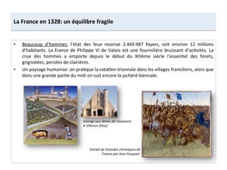 La	
  France	
  en	
  1328:	
  un	
  équilibre	
  fragile	
  
•  Beaucoup	
   d’hommes:	
   l’état	
   des	
   feux	
   recense	
   2.469.987	
   foyers,	
   soit	
   environ	
   12	
   millions	
  
d’habitants.	
  La	
  France	
  de	
  Philippe	
  VI	
  de	
  Valois	
  est	
  une	
  fourmilière	
  bruissant	
  d’acLvités.	
  La	
  
crue	
   des	
   hommes	
   a	
   emporte	
   depuis	
   le	
   début	
   du	
   XIIIème	
   siècle	
   l’essenLel	
   des	
   forets,	
  
grignotées,	
  percées	
  de	
  clairières.	
  	
  
•  Un	
  paysage	
  humanise:	
  on	
  praLque	
  la	
  rotaLon	
  triennale	
  dans	
  les	
  villages	
  franciliens,	
  alors	
  que	
  
dans	
  une	
  grande	
  parLe	
  du	
  midi	
  on	
  suit	
  encore	
  la	
  jachéré	
  biennale.	
  	
  
Extrait	
  de	
  Grandes	
  chroniques	
  de	
  
France	
  par	
  Jean	
  Fouquet.	
  
Grange	
  aux	
  dimes	
  de	
  Vaulerent	
  
A	
  Villeron	
  (Oise)	
  
 