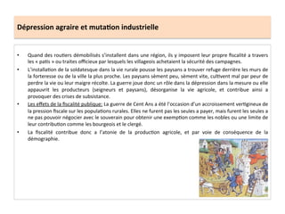 Dépression	
  agraire	
  et	
  muta.on	
  industrielle	
  
•  Quand	
  des	
  rouLers	
  démobilisés	
  s’installent	
  dans	
  une	
  région,	
  ils	
  y	
  imposent	
  leur	
  propre	
  ﬁscalité	
  a	
  travers	
  
les	
  «	
  paLs	
  »	
  ou	
  traites	
  oﬃcieux	
  par	
  lesquels	
  les	
  villageois	
  achetaient	
  la	
  sécurité	
  des	
  campagnes.	
  	
  
•  L’installaLon	
  de	
  la	
  soldatesque	
  dans	
  la	
  vie	
  rurale	
  pousse	
  les	
  paysans	
  a	
  trouver	
  refuge	
  derrière	
  les	
  murs	
  de	
  
la	
  forteresse	
  ou	
  de	
  la	
  ville	
  la	
  plus	
  proche.	
  Les	
  paysans	
  sèment	
  peu,	
  sèment	
  vite,	
  culLvent	
  mal	
  par	
  peur	
  de	
  
perdre	
  la	
  vie	
  ou	
  leur	
  maigre	
  récolte.	
  La	
  guerre	
  joue	
  donc	
  un	
  rôle	
  dans	
  la	
  dépression	
  dans	
  la	
  mesure	
  ou	
  elle	
  
appauvrit	
   les	
   producteurs	
   (seigneurs	
   et	
   paysans),	
   désorganise	
   la	
   vie	
   agricole,	
   et	
   contribue	
   ainsi	
   a	
  
provoquer	
  des	
  crises	
  de	
  subsistance.	
  	
  
•  Les	
  eﬀets	
  de	
  la	
  ﬁscalité	
  publique:	
  La	
  guerre	
  de	
  Cent	
  Ans	
  a	
  été	
  l’occasion	
  d’un	
  accroissement	
  verLgineux	
  de	
  
la	
  pression	
  ﬁscale	
  sur	
  les	
  populaLons	
  rurales.	
  Elles	
  ne	
  furent	
  pas	
  les	
  seules	
  a	
  payer,	
  mais	
  furent	
  les	
  seules	
  a	
  
ne	
  pas	
  pouvoir	
  négocier	
  avec	
  le	
  souverain	
  pour	
  obtenir	
  une	
  exempLon	
  comme	
  les	
  nobles	
  ou	
  une	
  limite	
  de	
  
leur	
  contribuLon	
  comme	
  les	
  bourgeois	
  et	
  le	
  clergé.	
  	
  
•  La	
   ﬁscalité	
   contribue	
   donc	
   a	
   l’atonie	
   de	
   la	
   producLon	
   agricole,	
   et	
   par	
   voie	
   de	
   conséquence	
   de	
   la	
  
démographie.	
  	
  
 