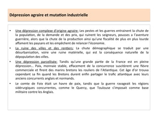 Dépression	
  agraire	
  et	
  muta.on	
  industrielle	
  
•  Une	
  dépression	
  complexe	
  d’origine	
  agraire:	
  Les	
  pestes	
  et	
  les	
  guerres	
  entrainent	
  la	
  chute	
  de	
  
la	
   populaLon,	
   de	
   la	
   demande	
   et	
   des	
   prix,	
   qui	
   ruinent	
   les	
   seigneurs,	
   pousses	
   a	
   l’aventure	
  
guerrière,	
  alors	
  que	
  la	
  chute	
  de	
  la	
  producLon	
  ainsi	
  qu’une	
  ﬁscalité	
  de	
  plus	
  en	
  plus	
  lourde	
  
aﬀament	
  les	
  paysans	
  et	
  les	
  empêchent	
  de	
  relancer	
  l’économie.	
  	
  
•  La	
   ruine	
   des	
   villes	
   et	
   des	
   renLers:	
   La	
   chute	
   démographique	
   se	
   traduit	
   par	
   une	
  
désurbanisaLon,	
   voire	
   une	
   ruine	
   matérielle,	
   qui	
   est	
   la	
   conséquence	
   naturelle	
   de	
   la	
  
dépopulaLon	
  des	
  villes.	
  	
  
•  Une	
   dépression	
   parcellisée:	
   Tandis	
   qu’une	
   grande	
   parLe	
   de	
   la	
   France	
   est	
   en	
   pleine	
  
dépression…	
   Paix,	
   monnaie	
   stable,	
   eﬀacement	
   de	
   la	
   concurrence	
   suscitèrent	
   une	
   ﬁèvre	
  
commerciale	
   et	
   ﬁrent	
   des	
   marins	
   bretons	
   les	
   rouliers	
   de	
   l’AtlanLque.	
   Cet	
   âge	
   d’or	
   trouva	
  
cependant	
   sa	
   ﬁn	
   quand	
   les	
   Bretons	
   durent	
   enﬁn	
   partager	
   le	
   traﬁc	
   atlanLque	
   avec	
   leurs	
  
anciens	
  concurrents	
  anglais	
  et	
  normands.	
  
•  Le	
   comte	
   de	
   Foix	
   était	
   un	
   havre	
   de	
   paix,	
   tandis	
   que	
   la	
   guerre	
   ravageait	
   les	
   régions	
  
sidérurgiques	
   concurrentes,	
   comme	
   le	
   Quercy,	
   que	
   Toulouse	
   s’imposait	
   comme	
   base	
  
militaire	
  contre	
  les	
  Anglais.	
  	
  
 
