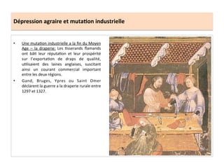 Dépression	
  agraire	
  et	
  muta.on	
  industrielle	
  
•  Une	
  mutaLon	
  industrielle	
  a	
  la	
  ﬁn	
  du	
  Moyen	
  
Age	
   –	
   la	
   draperie:	
   Les	
   Lsserands	
   ﬂamands	
  
ont	
   bâL	
   leur	
   réputaLon	
   et	
   leur	
   prospérité	
  
sur	
   l’exportaLon	
   de	
   draps	
   de	
   qualité,	
  
uLlisaient	
   des	
   laines	
   anglaises,	
   suscitant	
  
ainsi	
   un	
   courant	
   commercial	
   important	
  
entre	
  les	
  deux	
  régions.	
  	
  
•  Gand,	
   Bruges,	
   Ypres	
   ou	
   Saint	
   Omer	
  
déclarent	
  la	
  guerre	
  a	
  la	
  draperie	
  rurale	
  entre	
  
1297	
  et	
  1327.	
  	
  
 