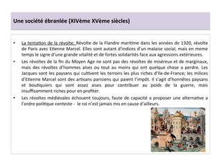 Une	
  société	
  ébranlée	
  (XIVème	
  XVème	
  siècles)	
  
•  La	
  tentaLon	
  de	
  la	
  révolte:	
  Révolte	
  de	
  la	
  Flandre	
  mariLme	
  dans	
  les	
  années	
  de	
  1320,	
  révolte	
  
de	
  Paris	
  avec	
  ELenne	
  Marcel.	
  Elles	
  sont	
  autant	
  d’indices	
  d’un	
  malaise	
  social,	
  mais	
  en	
  meme	
  
temps	
  le	
  signe	
  d’une	
  grande	
  vitalité	
  et	
  de	
  fortes	
  solidarités	
  face	
  aux	
  agressions	
  extérieures.	
  	
  
•  Les	
  révoltes	
  de	
  la	
  ﬁn	
  du	
  Moyen	
  Age	
  ne	
  sont	
  pas	
  des	
  révoltes	
  de	
  miséreux	
  et	
  de	
  marginaux,	
  
mais	
   des	
   révoltes	
   d’hommes	
   aises	
   ou	
   tout	
   au	
   moins	
   qui	
   ont	
   quelque	
   chose	
   a	
   perdre.	
   Les	
  
Jacques	
  sont	
  les	
  paysans	
  qui	
  culLvent	
  les	
  terroirs	
  les	
  plus	
  riches	
  d’Ile-­‐de-­‐France;	
  les	
  milices	
  
d’ELenne	
  Marcel	
  sont	
  des	
  arLsans	
  parisiens	
  qui	
  paient	
  l’impôt.	
  Il	
  s’agit	
  d’honnêtes	
  paysans	
  
et	
   bouLquiers	
   qui	
   sont	
   assez	
   aises	
   pour	
   contribuer	
   au	
   poids	
   de	
   la	
   guerre,	
   mais	
  
insuﬃsamment	
  riches	
  pour	
  en	
  proﬁter.	
  	
  
•  Les	
  révoltes	
  médiévales	
  échouent	
  toujours,	
  faute	
  de	
  capacité	
  a	
  proposer	
  une	
  alternaLve	
  a	
  
l’ordre	
  poliLque	
  conteste	
  -­‐	
  	
  le	
  roi	
  n’est	
  jamais	
  mis	
  en	
  cause	
  d’ailleurs.	
  
	
  	
  
 