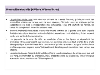 Une	
  société	
  ébranlée	
  (XIVème	
  XVème	
  siècles)	
  
•  Les	
  perdants	
  de	
  la	
  crise:	
  Tous	
  ceux	
  qui	
  vivaient	
  de	
  la	
  rente	
  foncière,	
  qu’elle	
  porte	
  sur	
  des	
  
immeubles	
   urbains	
   ou	
   ruraux,	
   ont	
   vu	
   leurs	
   revenus	
   s’écrouler	
   avec	
   les	
   maisons	
   qui	
   les	
  
supportaient	
   ou	
   avec	
   la	
   dépopulaLon	
   des	
   campagnes.	
   Tous	
   ont	
   souﬀert:	
   les	
   nobles,	
   les	
  
clercs,	
  les	
  bourgeois	
  et	
  meme	
  les	
  arLsans	
  aises.	
  	
  
•  Bien	
  des	
  membres	
  de	
  la	
  peLte	
  aristocraLe	
  ont	
  été	
  vicLmes	
  de	
  la	
  guerre	
  civile	
  dans	
  laquelle	
  
ils	
  étaient	
  des	
  pions:	
  écartèles	
  entre	
  des	
  ﬁdélités	
  vassaliques	
  contradictoires,	
  ils	
  ont	
  souvent	
  
perdu	
  une	
  parLe	
  de	
  leur	
  patrimoine.	
  	
  
•  Les	
   gagnants	
   de	
   la	
   crise:	
   En	
   ville,	
   les	
   conduites	
   d’eau	
   et	
   les	
   égouts	
   se	
   répondent;	
   les	
  
premières	
  vitres	
  apparaissent	
  aux	
  fenêtres.	
  Les	
  domines	
  ont	
  avant	
  tout	
  proﬁte	
  de	
  la	
  chute	
  
démographique	
  et	
  de	
  la	
  baisse	
  de	
  la	
  concurrence	
  qu’elle	
  a	
  suscitée.	
  Cet	
  âge	
  d’or	
  du	
  salariat	
  
proﬁta	
  un	
  peu	
  aux	
  paysans	
  lorsqu’ils	
  travaillaient	
  dans	
  les	
  grands	
  domaines,	
  mais	
  surtout	
  aux	
  
citadins.	
  	
  
•  La	
  redistribuLon	
  de	
  l’argent	
  de	
  l’impôt	
  bénéﬁcié	
  a	
  tous	
  les	
  serviteurs	
  du	
  prince,	
  quel	
  que	
  soit	
  
leur	
  rang,	
  du	
  marmiton	
  au	
  chancelier,	
  mais,	
  proporLonnelle	
  au	
  rang	
  social,	
  elle	
  proﬁte	
  plus	
  
aux	
  nobles	
  et	
  aux	
  membres	
  de	
  l’élite	
  en	
  général.	
  
 