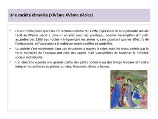 Une	
  société	
  ébranlée	
  (XIVème	
  XVème	
  siècles)	
  
•  On	
  est	
  noble	
  parce	
  que	
  l’on	
  est	
  reconnu	
  comme	
  tel.	
  CeQe	
  expression	
  de	
  la	
  supériorité	
  sociale	
  
tend	
  au	
  XVème	
  siècle	
  a	
  devenir	
  un	
  état	
  avec	
  des	
  privilèges,	
  comme	
  l’exempLon	
  d’impôts	
  
accordée	
  des	
  1369	
  aux	
  nobles	
  «	
  fréquentant	
  les	
  armes	
  »,	
  sans	
  pourtant	
  que	
  les	
  eﬀecLfs	
  de	
  
l’aristocraLe,	
  ni	
  l’accession	
  a	
  la	
  noblesse	
  soient	
  codiﬁes	
  et	
  contrôles.	
  	
  
•  La	
  société	
  s’est	
  maintenue	
  dans	
  ses	
  structures	
  a	
  travers	
  la	
  crise,	
  mais	
  les	
  trous	
  opérés	
  par	
  la	
  
forte	
  mortalité	
  de	
  l’époque	
  ont	
  créé	
  des	
  appels	
  d’air	
  suscepLbles	
  de	
  favoriser	
  la	
  mobilité	
  
sociale	
  individuelle.	
  	
  
•  L’aristocraLe	
  a	
  perdu	
  une	
  grande	
  parLe	
  des	
  peLts	
  nobles	
  issus	
  des	
  temps	
  féodaux	
  et	
  tend	
  a	
  
intégrer	
  les	
  axillaires	
  du	
  prince:	
  juristes,	
  ﬁnanciers,	
  élites	
  urbaines.	
  	
  
 