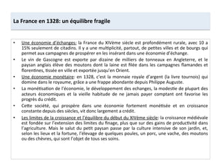 La	
  France	
  en	
  1328:	
  un	
  équilibre	
  fragile	
  
•  Une	
  économie	
  d’échanges:	
  la	
  France	
  du	
  XIVème	
  siècle	
  est	
  profondément	
  rurale,	
  avec	
  10	
  a	
  
15%	
  seulement	
  de	
  citadins.	
  Il	
  y	
  a	
  une	
  mulLplicité,	
  partout,	
  de	
  peLtes	
  villes	
  et	
  de	
  bourgs	
  qui	
  
permet	
  aux	
  campagnes	
  de	
  prospérer	
  en	
  les	
  insérant	
  dans	
  une	
  économie	
  d’échange.	
  	
  
•  Le	
   vin	
   de	
   Gascogne	
   est	
   exporte	
   par	
   dizaine	
   de	
   milliers	
   de	
   tonneaux	
   en	
   Angleterre,	
   et	
   le	
  
paysan	
  anglais	
  élève	
  des	
  moutons	
  dont	
  la	
  laine	
  est	
  ﬁlée	
  dans	
  les	
  campagnes	
  ﬂamandes	
  et	
  
ﬂorenLnes,	
  Lssée	
  en	
  ville	
  et	
  exportée	
  jusqu’en	
  Orient.	
  	
  
•  Une	
  économie	
  monétaire:	
  en	
  1328,	
  c’est	
  la	
  monnaie	
  royale	
  d’argent	
  (la	
  livre	
  tournois)	
  qui	
  
domine	
  dans	
  le	
  royaume,	
  grâce	
  a	
  une	
  frappe	
  abondante	
  depuis	
  Philippe	
  Auguste.	
  	
  
•  La	
  monéLsaLon	
  de	
  l’économie,	
  le	
  développement	
  des	
  echanges,	
  la	
  modesLe	
  de	
  plupart	
  des	
  
acteurs	
   économiques	
   et	
   la	
   vieille	
   habitude	
   de	
   ne	
   jamais	
   payer	
   comptant	
   ont	
   favorise	
   les	
  
progrès	
  du	
  crédit.	
  	
  
•  CeQe	
   société,	
   qui	
   prospère	
   dans	
   une	
   économie	
   fortement	
   monéLsée	
   et	
   en	
   croissance	
  
constante	
  depuis	
  des	
  siècles,	
  vit	
  donc	
  largement	
  a	
  crédit.	
  	
  
•  Les	
  limites	
  de	
  la	
  croissance	
  et	
  l’équilibre	
  du	
  début	
  du	
  XIVème	
  siècle:	
  la	
  croissance	
  médiévale	
  
est	
  fondée	
  sur	
  l’extension	
  des	
  limites	
  du	
  ﬁnage,	
  plus	
  que	
  sur	
  des	
  gains	
  de	
  producLvité	
  dans	
  
l’agriculture.	
  Mais	
  le	
  salut	
  du	
  peLt	
  paysan	
  passe	
  par	
  la	
  culture	
  intensive	
  de	
  son	
  jardin,	
  et,	
  
selon	
  les	
  lieux	
  et	
  la	
  fortune,	
  l’élevage	
  de	
  quelques	
  poules,	
  un	
  porc,	
  une	
  vache,	
  des	
  moutons	
  
ou	
  des	
  chèvres,	
  qui	
  sont	
  l’objet	
  de	
  tous	
  ses	
  soins.	
  	
  
 