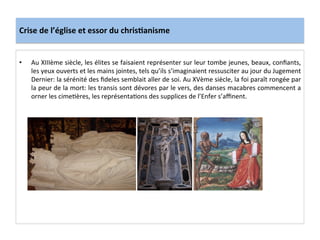 Crise	
  de	
  l’église	
  et	
  essor	
  du	
  chris.anisme	
  
•  Au	
  XIIIème	
  siècle,	
  les	
  élites	
  se	
  faisaient	
  représenter	
  sur	
  leur	
  tombe	
  jeunes,	
  beaux,	
  conﬁants,	
  
les	
  yeux	
  ouverts	
  et	
  les	
  mains	
  jointes,	
  tels	
  qu’ils	
  s’imaginaient	
  ressusciter	
  au	
  jour	
  du	
  Jugement	
  
Dernier:	
  la	
  sérénité	
  des	
  ﬁdeles	
  semblait	
  aller	
  de	
  soi.	
  Au	
  XVème	
  siècle,	
  la	
  foi	
  paraît	
  rongée	
  par	
  
la	
  peur	
  de	
  la	
  mort:	
  les	
  transis	
  sont	
  dévores	
  par	
  le	
  vers,	
  des	
  danses	
  macabres	
  commencent	
  a	
  
orner	
  les	
  cimeLères,	
  les	
  représentaLons	
  des	
  supplices	
  de	
  l’Enfer	
  s’aﬃnent.	
  
 
