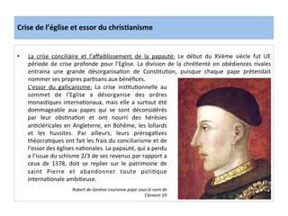 Crise	
  de	
  l’église	
  et	
  essor	
  du	
  chris.anisme	
  
•  La	
   crise	
   conciliaire	
   et	
   l’aﬀaiblissement	
   de	
   la	
   papauté:	
   Le	
   début	
   du	
   XVème	
   siècle	
   fut	
   UE	
  
période	
  de	
  crise	
  profonde	
  pour	
  l’Eglise.	
  La	
  division	
  de	
  la	
  chréLenté	
  en	
  obédiences	
  rivales	
  
entraina	
   une	
   grande	
   désorganisaLon	
   de	
   ConsLtuLon,	
   puisque	
   chaque	
   pape	
   prétendait	
  
nommer	
  ses	
  propres	
  parLsans	
  aux	
  bénéﬁces.	
  
	
  
Robert	
  de	
  Genève	
  couronne	
  pape	
  sous	
  le	
  nom	
  de	
  
Clément	
  VII	
  
L’essor	
   du	
   gallicanisme:	
   La	
   crise	
   insLtuLonnelle	
   au	
  
sommet	
   de	
   l’Eglise	
   a	
   désorganise	
   des	
   ordres	
  
monasLques	
  internaLonaux,	
  mais	
  elle	
  a	
  surtout	
  été	
  
dommageable	
   aux	
   papes	
   qui	
   se	
   sont	
   déconsidérés	
  
par	
   leur	
   obsLnaLon	
   et	
   ont	
   nourri	
   des	
   hérésies	
  
anLcléricales	
  en	
  Angleterre,	
  en	
  Bohême,	
  les	
  lollards	
  
et	
   les	
   hussites.	
   Par	
   ailleurs,	
   leurs	
   prérogaLves	
  
théocraLques	
  ont	
  fait	
  les	
  frais	
  du	
  conciliarisme	
  et	
  de	
  
l’essor	
  des	
  églises	
  naLonales.	
  La	
  papauté,	
  qui	
  a	
  perdu	
  
a	
  l’issue	
  du	
  schisme	
  2/3	
  de	
  ses	
  revenus	
  par	
  rapport	
  a	
  
ceux	
   de	
   1378,	
   doit	
   se	
   replier	
   sur	
   le	
   patrimoine	
   de	
  
saint	
   Pierre	
   et	
   abandonner	
   toute	
   poliLque	
  
internaLonale	
  ambiLeuse.	
  	
  
 