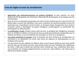 Crise	
  de	
  l’église	
  et	
  essor	
  du	
  chris.anisme	
  
•  AggravaLon	
   des	
   dysfoncLonnements	
   du	
   système	
   bénéﬁcial:	
   Le	
   plus	
   souvent,	
   les	
   cures	
  
étaient	
  des	
  ﬁls	
  de	
  paysans,	
  les	
  chanoines	
  urbains	
  des	
  ﬁls	
  de	
  bourgeois	
  et	
  les	
  évêques	
  des	
  ﬁls	
  
d’aristocrates.	
  	
  
•  Gout	
  du	
  lucre	
  ou	
  nécessite	
  économique,	
  les	
  clercs	
  furent	
  conduits	
  par	
  les	
  crises	
  de	
  la	
  ﬁn	
  du	
  
Moyen	
  Age	
  a	
  cumuler	
  des	
  bénéﬁces,	
  mais	
  aussi	
  a	
  banaliser	
  les	
  excommunicaLons	
  contre	
  les	
  
paroissiens	
  qui	
  s’acquiQaient	
  mal	
  de	
  la	
  dime.	
  Le	
  principal	
  moyen	
  d’augmenter	
  leurs	
  revenus	
  
consistait	
   surtout	
   a	
   développer	
   les	
   gestes	
   liturgiques,	
   paraliturgiques	
   ou	
   pénitenLels	
   qui	
  
provoquaient	
  un	
  aﬄux	
  de	
  dons.	
  	
  
•  La	
  proliféraLon	
  rituelle:	
  Chaque	
  messe	
  avait	
  son	
  prix.	
  La	
  praLque	
  des	
  indulgences	
  consistait	
  
pour	
  un	
  chréLen	
  a	
  acheter	
  la	
  rémission	
  de	
  tout	
  ou	
  parLe	
  des	
  pénitences	
  temporelles	
  que	
  lui	
  
valaient	
  ses	
  pèches,	
  ce	
  qui	
  lui	
  évitait	
  de	
  les	
  accomplir	
  sur	
  Terre	
  ou	
  au	
  Purgatoire.	
  	
  
•  Une	
  piété	
  sacriﬁcielle	
  et	
  macabre:	
  Pour	
  la	
  première	
  fois	
  dans	
  l’histoire	
  du	
  chrisLanisme,	
  on	
  
commence	
   a	
   se	
   représenter	
   les	
   morts	
   sous	
   forme	
   de	
   cadavres	
   en	
   décomposiLon	
   sur	
   les	
  
tombeaux	
  (les	
  transis).	
  	
  
•  Les	
  deux	
  saints	
  les	
  plus	
  célèbres	
  du	
  XIIIème	
  siècle,	
  saint	
  François	
  (1226)	
  et	
  saint	
  Louis	
  (1270)	
  
sont	
  les	
  laïcs	
  qui	
  ont	
  pense	
  que	
  leur	
  salut	
  passait	
  avant	
  tout	
  par	
  l’imitaLon	
  des	
  souﬀrances	
  
du	
  Christ.	
  L’idée	
  que	
  le	
  pèche	
  des	
  hommes	
  serait	
  racheté	
  par	
  leurs	
  souﬀrances	
  était	
  donc	
  
une	
  convicLon	
  qui	
  s’imposa	
  progressivement	
  au	
  cours	
  du	
  «	
  beau	
  XIIIème	
  »	
  de	
  meme	
  que	
  le	
  
thème	
  de	
  la	
  danse	
  macabre.	
  
	
  
 