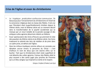 Crise	
  de	
  l’église	
  et	
  essor	
  du	
  chris.anisme	
  
•  Le	
   trypLque	
   predicaLon-­‐confession-­‐communion	
   ﬁt	
  
beaucoup	
  pour	
  l’enracinement	
  du	
  chrisLanisme	
  et	
  l’éveil	
  de	
  
la	
  conscience	
  religieuse	
  dans	
  la	
  masse	
  des	
  ﬁdeles.	
  Il	
  est	
  vrai	
  
que	
   l’Occident	
   était	
   (superﬁciellement)	
   chréLen	
   depuis	
   le	
  
VIIème	
  siècle,	
  mais	
  le	
  XIIIème	
  siècle	
  est	
  un	
  moment	
  décisif	
  
dans	
   la	
   transformaLon	
   de	
   la	
   psychè	
   occidentale	
   qui	
   se	
  
marque	
  par	
  un	
  recul	
  notable	
  de	
  la	
  pensée	
  sauvage	
  et	
  des	
  
anLques	
  cultes	
  agraires	
  désormais	
  réduits	
  au	
  folklore.	
  	
  
•  Essor	
  spectaculaire	
  des	
  livres	
  d’heures	
  qui	
  prennent	
  le	
  relai	
  
des	
  psauLers	
  du	
  XIIème	
  siècle	
  et	
  du	
  XIIIème	
  siècle.	
  Ces	
  livres	
  
traduisent	
  la	
  volonté	
  des	
  laïcs	
  de	
  méditer	
  et	
  de	
  prier	
  dans	
  
un	
  cadre	
  prive,	
  en	
  dehors	
  de	
  l’église.	
  	
  
•  Dans	
  les	
  milieux	
  mysLques	
  comme	
  ailleurs	
  on	
  constate	
  une	
  
dévoLon	
   accrue	
   envers	
   la	
   personne	
   du	
   Christ	
   –	
   c’est	
  
d’ailleurs	
   le	
   nom	
   de	
   Jésus	
   que	
   crie	
   Jeanne	
   d’Arc	
   sur	
   le	
  
bucher.	
  Tant	
  que	
  le	
  chrisLanisme	
  était	
  reste	
  superﬁciel	
  et	
  
mal	
  détache	
  des	
  cultes	
  agraires,	
  l’amour	
  des	
  ﬁdeles	
  allait	
  le	
  
plus	
   souvent	
   a	
   des	
   saints	
   juges	
   plus	
   proches	
   de	
   l’homme	
  
qu’a	
  un	
  Dieu	
  vengeur	
  qui	
  inspirait	
  la	
  crainte	
  et	
  le	
  respect.	
  
	
  
Vierge	
  a	
  l’enfant	
  d’Hubert	
  van	
  Eyck	
  
 