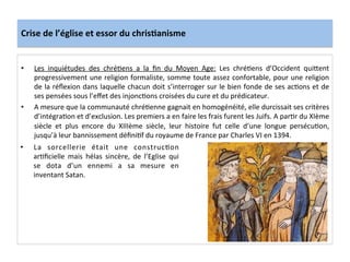 Crise	
  de	
  l’église	
  et	
  essor	
  du	
  chris.anisme	
  
•  Les	
   inquiétudes	
   des	
   chréLens	
   a	
   la	
   ﬁn	
   du	
   Moyen	
   Age:	
   Les	
   chréLens	
   d’Occident	
   quiQent	
  
progressivement	
  une	
  religion	
  formaliste,	
  somme	
  toute	
  assez	
  confortable,	
  pour	
  une	
  religion	
  
de	
  la	
  réﬂexion	
  dans	
  laquelle	
  chacun	
  doit	
  s’interroger	
  sur	
  le	
  bien	
  fonde	
  de	
  ses	
  acLons	
  et	
  de	
  
ses	
  pensées	
  sous	
  l’eﬀet	
  des	
  injoncLons	
  croisées	
  du	
  cure	
  et	
  du	
  prédicateur.	
  	
  
•  A	
  mesure	
  que	
  la	
  communauté	
  chréLenne	
  gagnait	
  en	
  homogénéité,	
  elle	
  durcissait	
  ses	
  critères	
  
d’intégraLon	
  et	
  d’exclusion.	
  Les	
  premiers	
  a	
  en	
  faire	
  les	
  frais	
  furent	
  les	
  Juifs.	
  A	
  parLr	
  du	
  XIème	
  
siècle	
   et	
   plus	
   encore	
   du	
   XIIIème	
   siècle,	
   leur	
   histoire	
   fut	
   celle	
   d’une	
   longue	
   persécuLon,	
  
jusqu’à	
  leur	
  bannissement	
  déﬁniLf	
  du	
  royaume	
  de	
  France	
  par	
  Charles	
  VI	
  en	
  1394.	
  	
  
	
  
•  La	
   sorcellerie	
   était	
   une	
   construcLon	
  
arLﬁcielle	
   mais	
   hélas	
   sincère,	
   de	
   l’Eglise	
   qui	
  
se	
   dota	
   d’un	
   ennemi	
   a	
   sa	
   mesure	
   en	
  
inventant	
  Satan.	
  
	
  
 