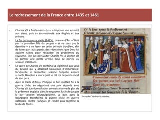 Le	
  redressement	
  de	
  la	
  France	
  entre	
  1435	
  et	
  1461	
  
•  Charles	
  VII	
  a	
  ﬁnalement	
  réussi	
  a	
  imposer	
  son	
  autorité	
  
aux	
   siens,	
   puis	
   sa	
   souveraineté	
   aux	
   Anglais	
   et	
   aux	
  
princes.	
  	
  
•  La	
  ﬁn	
  de	
  la	
  guerre	
  civile	
  (1435):	
   	
  Jeanne	
  d’Arc	
  n’était	
  
pas	
   la	
   première	
   ﬁlle	
   du	
   peuple	
   –	
   et	
   ne	
   sera	
   pas	
   la	
  
dernière	
  –	
  a	
  se	
  lever	
  en	
  ceQe	
  période	
  troublée,	
  aﬁn	
  
de	
  faire	
  part	
  aux	
  grands	
  des	
  révélaLons	
  que	
  Dieu	
  lui	
  
avaient	
   faites	
   pour	
   résoudre	
   les	
   problèmes	
   du	
  
royaume.	
  Elle	
  sut	
  persuader	
  Charles	
  VII	
  a	
  Chinon	
  de	
  
lui	
   conﬁer	
   une	
   peLte	
   armée	
   pour	
   se	
   portée	
   au	
  
secours	
  d’Orléans.	
  	
  
•  Le	
  sacre	
  de	
  Charles	
  VII	
  conforta	
  sa	
  légiLmité	
  aux	
  yeux	
  
du	
   peuple	
   qui	
   y	
   aQachait	
   beaucoup	
   d’importance:	
  
lorsqu’elle	
   le	
   rencontre,	
   Jeanne	
   l’appelle	
   encore	
  
«	
  noble	
  Dauphin	
  »	
  alors	
  qu’il	
  se	
  dit	
  roi	
  depuis	
  la	
  mort	
  
de	
  son	
  père.	
  	
  
•  Avec	
  le	
  traite	
  d’Arras,	
  Philippe	
  le	
  Bon	
  meQait	
  ﬁn	
  a	
  la	
  
guerre	
   civile,	
   en	
   négociant	
   une	
   paix	
   séparée	
   avec	
  
Charles	
  VII.	
  La	
  réconciliaLon	
  sonnait	
  a	
  terme	
  le	
  glas	
  de	
  
la	
  présence	
  anglaise	
  dans	
  le	
  royaume,	
  facilitée	
  jusque	
  
la	
   par	
   cauLon	
   bourguignonne.	
   La	
   paix	
   avec	
   la	
  
Bourgogne	
   transforma	
   la	
   guerre	
   civile	
   en	
   guerre	
  
naLonale	
   contre	
   l’Anglais	
   et	
   rendit	
   plus	
   légiLme	
   la	
  
levée	
  de	
  fonds.	
  	
  
	
  
Sacre	
  de	
  Charles	
  VII	
  a	
  Reims.	
  
	
  
 