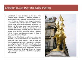 L’Imita3on	
  de	
  Jésus	
  Christ	
  et	
  la	
  pucelle	
  d’Orléans	
  
•  L’ImitaLon	
   de	
   Jésus	
   Christ	
   est	
   le	
   plus	
   beau	
   livre	
  
chréLen	
  après	
  l’évangile	
  ;	
  il	
  est	
  sorL,	
  comme	
  lui,	
  
au	
  sein	
  de	
  la	
  mort.	
  La	
  mort	
  du	
  monde	
  ancien,	
  la	
  
mort	
  du	
  Moyen-­‐Age,	
  ont	
  porte	
  ces	
  germes	
  de	
  vie.	
  
Le	
  chrisLanisme,	
  dans	
  son	
  principe	
  même,	
  n	
  ‘est	
  
rien	
   d’autre	
   chose	
   que	
   l’imitaLon	
   du	
   Christ.	
   Le	
  
Christ	
   est	
   descendu	
   pour	
   nous	
   encourager	
   à	
  
monter.	
   Il	
   faut	
   d’abord	
   détruire	
   en	
   nous	
   le	
   vieil	
  
homme	
  (ReformaLo	
  hominis),	
  trouver	
  la	
  douceur	
  
inLme	
   de	
   la	
   grâce	
   (ConsolaLo).	
   Enﬁn,	
   l’homme	
  
relevé,	
   rassure,	
   prend	
   conﬁance	
   dans	
   ce	
   Dieu	
   si	
  
doux,	
  c’est	
  l’ImitaLo	
  ChrisL.	
  
•  Si	
  l’âme	
  s’est	
  détachée	
  si	
  parfaitement	
  des	
  choses	
  
d’ici	
   bas,	
   c’est	
   qu’elle	
   s’en	
   est	
   vue	
   délaissée.	
   Ce	
  
vide	
   que	
   Dieu	
   vient	
   remplir,	
   c’est	
   la	
   place	
   du	
  
monde	
  social	
  qui	
  a	
  sombre	
  tout	
  enLer,	
  corps	
  et	
  
biens,	
  Eglise	
  et	
  patrie.	
  Il	
  fallait	
  bien	
  lire,	
  écouter,	
  
penser	
   tout	
   seul,	
   puisque	
   l’enseignement	
  
religieux	
   et	
   la	
   prédicaLon	
   manquaient	
   presque	
  
partout.	
   L’imitaLon	
   de	
   Jésus	
   Christ,	
   sa	
   Passion	
  
reproduite	
  dans	
  la	
  Pucelle,	
  telle	
  fut	
  la	
  rédempLon	
  
de	
  la	
  France.	
  
	
  
 