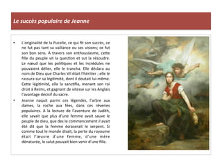Le	
  succès	
  populaire	
  de	
  Jeanne	
  
•  L’originalité	
  de	
  la	
  Pucelle,	
  ce	
  qui	
  ﬁt	
  son	
  succès,	
  ce	
  
ne	
  fut	
  pas	
  tant	
  sa	
  vaillance	
  ou	
  ses	
  visions;	
  ce	
  fut	
  
son	
  bon	
  sens.	
  A	
  travers	
  son	
  enthousiasme,	
  ceQe	
  
ﬁlle	
  du	
  peuple	
  vit	
  la	
  quesLon	
  et	
  sut	
  la	
  résoudre.	
  
Le	
   nœud	
   que	
   les	
   poliLques	
   et	
   les	
   incrédules	
   ne	
  
pouvaient	
   délier,	
   elle	
   le	
   trancha.	
   Elle	
   déclara	
   au	
  
nom	
  de	
  Dieu	
  que	
  Charles	
  VII	
  était	
  l’hériLer	
  ;	
  elle	
  le	
  
rassura	
  sur	
  sa	
  légiLmité,	
  dont	
  il	
  doutait	
  lui-­‐même.	
  
CeQe	
   légiLmité,	
   elle	
   la	
   sancLﬁa,	
   menant	
   son	
   roi	
  
droit	
  à	
  Reims,	
  et	
  gagnant	
  de	
  vitesse	
  sur	
  les	
  Anglais	
  
l’avantage	
  décisif	
  du	
  sacre.	
  
•  Jeanne	
   naquit	
   parmi	
   ces	
   légendes,	
   l’arbre	
   aux	
  
dames,	
   la	
   roche	
   aux	
   fées,	
   dans	
   ces	
   rêveries	
  
populaires.	
   A	
   la	
   lecture	
   de	
   l’aventure	
   de	
   Judith,	
  
elle	
   savait	
   que	
   plus	
   d’une	
   femme	
   avait	
   sauve	
   le	
  
peuple	
  de	
  dieu,	
  que	
  des	
  le	
  commencement	
  il	
  avait	
  
été	
   dit	
   que	
   la	
   femme	
   écraserait	
   le	
   serpent.	
   Si	
  
comme	
  tout	
  le	
  monde	
  disait,	
  la	
  perte	
  du	
  royaume	
  
était	
   l’œuvre	
   d’une	
   femme,	
   d’une	
   mère	
  
dénaturée,	
  le	
  salut	
  pouvait	
  bien	
  venir	
  d’une	
  ﬁlle.	
  
 