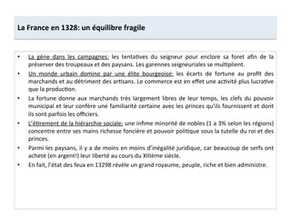 La	
  France	
  en	
  1328:	
  un	
  équilibre	
  fragile	
  
•  La	
   gène	
   dans	
   les	
   campagnes:	
   les	
   tentaLves	
   du	
   seigneur	
   pour	
   enclore	
   sa	
   foret	
   aﬁn	
   de	
   la	
  
préserver	
  des	
  troupeaux	
  et	
  des	
  paysans.	
  Les	
  garennes	
  seigneuriales	
  se	
  mulLplient.	
  	
  
•  Un	
   monde	
   urbain	
   domine	
   par	
   une	
   élite	
   bourgeoise:	
   les	
   écarts	
   de	
   fortune	
   au	
   proﬁt	
   des	
  
marchands	
  et	
  au	
  détriment	
  des	
  arLsans.	
  Le	
  commerce	
  est	
  en	
  eﬀet	
  une	
  acLvité	
  plus	
  lucraLve	
  
que	
  la	
  producLon.	
  	
  
•  La	
  fortune	
  donne	
  aux	
  marchands	
  très	
  largement	
  libres	
  de	
  leur	
  temps,	
  les	
  clefs	
  du	
  pouvoir	
  
municipal	
  et	
  leur	
  confère	
  une	
  familiarité	
  certaine	
  avec	
  les	
  princes	
  qu’ils	
  fournissent	
  et	
  dont	
  
ils	
  sont	
  parfois	
  les	
  oﬃciers.	
  	
  
•  L’éLrement	
  de	
  la	
  hiérarchie	
  sociale:	
  une	
  inﬁme	
  minorité	
  de	
  nobles	
  (1	
  a	
  3%	
  selon	
  les	
  régions)	
  
concentre	
  entre	
  ses	
  mains	
  richesse	
  foncière	
  et	
  pouvoir	
  poliLque	
  sous	
  la	
  tutelle	
  du	
  roi	
  et	
  des	
  
princes.	
  	
  
•  Parmi	
  les	
  paysans,	
  il	
  y	
  a	
  de	
  moins	
  en	
  moins	
  d’inégalité	
  juridique,	
  car	
  beaucoup	
  de	
  serfs	
  ont	
  
acheté	
  (en	
  argent!)	
  leur	
  liberté	
  au	
  cours	
  du	
  XIIIème	
  siècle.	
  	
  
•  En	
  fait,	
  l’état	
  des	
  feux	
  en	
  13298	
  révèle	
  un	
  grand	
  royaume,	
  peuple,	
  riche	
  et	
  bien	
  administre.	
  	
  
 