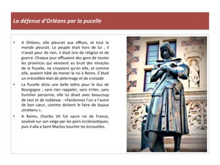 La	
  défense	
  d’Orléans	
  par	
  la	
  pucelle	
  
•  A	
   Orléans,	
   elle	
   pleurait	
   aux	
   oﬃces,	
   et	
   tout	
   le	
  
monde	
   pleurait.	
   Le	
   peuple	
   était	
   hors	
   de	
   lui	
   ;	
   il	
  
n’avait	
  peur	
  de	
  rien,	
  il	
  était	
  ivre	
  de	
  religion	
  et	
  de	
  
guerre.	
  Chaque	
  jour	
  aﬄuaient	
  des	
  gens	
  de	
  toutes	
  
les	
   provinces	
   qui	
   venaient	
   au	
   bruit	
   des	
   miracles	
  
de	
  la	
  Pucelle,	
  ne	
  croyaient	
  qu’en	
  elle,	
  et	
  comme	
  
elle,	
  avaient	
  hâté	
  de	
  mener	
  le	
  roi	
  à	
  Reims.	
  C’était	
  
un	
  irrésisLble	
  élan	
  de	
  pèlerinage	
  et	
  de	
  croisade.	
  
•  La	
   Pucelle	
   dicta	
   une	
   belle	
   leQre	
   pour	
   le	
   duc	
   de	
  
Bourgogne	
  ;	
  sans	
  rien	
  rappeler,	
  sans	
  irriter,	
  sans	
  
humilier	
   personne,	
   elle	
   lui	
   disait	
   avec	
   beaucoup	
  
de	
  tact	
  et	
  de	
  noblesse	
  :	
  «Pardonnez	
  l’un	
  a	
  l’autre	
  
de	
   bon	
   cœur,	
   comme	
   doivent	
   le	
   faire	
   de	
   loyaux	
  
chréLens	
  ».	
  
•  A	
   Reims,	
   Charles	
   VII	
   fut	
   sacre	
   roi	
   de	
   France,	
  
soulevé	
  sur	
  son	
  siège	
  par	
  les	
  pairs	
  ecclésiasLques,	
  
puis	
  il	
  alla	
  a	
  Saint	
  Maclou	
  toucher	
  les	
  écrouelles.	
  
 