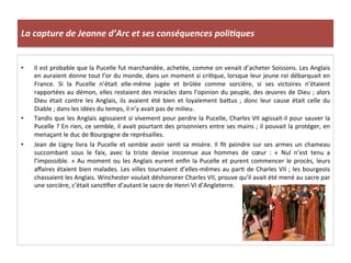 La	
  capture	
  de	
  Jeanne	
  d’Arc	
  et	
  ses	
  conséquences	
  poli3ques	
  
•  Il	
  est	
  probable	
  que	
  la	
  Pucelle	
  fut	
  marchandée,	
  achetée,	
  comme	
  on	
  venait	
  d’acheter	
  Soissons.	
  Les	
  Anglais	
  
en	
  auraient	
  donne	
  tout	
  l’or	
  du	
  monde,	
  dans	
  un	
  moment	
  si	
  criLque,	
  lorsque	
  leur	
  jeune	
  roi	
  débarquait	
  en	
  
France.	
   Si	
   la	
   Pucelle	
   n’était	
   elle-­‐même	
   jugée	
   et	
   brûlée	
   comme	
   sorcière,	
   si	
   ses	
   victoires	
   n’étaient	
  
rapportées	
  au	
  démon,	
  elles	
  restaient	
  des	
  miracles	
  dans	
  l’opinion	
  du	
  peuple,	
  des	
  œuvres	
  de	
  Dieu	
  ;	
  alors	
  
Dieu	
   était	
   contre	
   les	
   Anglais,	
   ils	
   avaient	
   été	
   bien	
   et	
   loyalement	
   baQus	
   ;	
   donc	
   leur	
   cause	
   était	
   celle	
   du	
  
Diable	
  ;	
  dans	
  les	
  idées	
  du	
  temps,	
  il	
  n’y	
  avait	
  pas	
  de	
  milieu.	
  
•  Tandis	
  que	
  les	
  Anglais	
  agissaient	
  si	
  vivement	
  pour	
  perdre	
  la	
  Pucelle,	
  Charles	
  VII	
  agissait-­‐il	
  pour	
  sauver	
  la	
  
Pucelle	
  ?	
  En	
  rien,	
  ce	
  semble,	
  il	
  avait	
  pourtant	
  des	
  prisonniers	
  entre	
  ses	
  mains	
  ;	
  il	
  pouvait	
  la	
  protéger,	
  en	
  
menaçant	
  le	
  duc	
  de	
  Bourgogne	
  de	
  représailles.	
  
•  Jean	
  de	
  Ligny	
  livra	
  la	
  Pucelle	
  et	
  semble	
  avoir	
  senL	
  sa	
  misère.	
  Il	
  ﬁt	
  peindre	
  sur	
  ses	
  armes	
  un	
  chameau	
  
succombant	
   sous	
   le	
   faix,	
   avec	
   la	
   triste	
   devise	
   inconnue	
   aux	
   hommes	
   de	
   cœur	
   :	
   «	
   Nul	
   n’est	
   tenu	
   a	
  
l’impossible.	
  »	
  Au	
  moment	
  ou	
  les	
  Anglais	
  eurent	
  enﬁn	
  la	
  Pucelle	
  et	
  purent	
  commencer	
  le	
  procès,	
  leurs	
  
aﬀaires	
  étaient	
  bien	
  malades.	
  Les	
  villes	
  tournaient	
  d’elles-­‐mêmes	
  au	
  parL	
  de	
  Charles	
  VII	
  ;	
  les	
  bourgeois	
  
chassaient	
  les	
  Anglais.	
  Winchester	
  voulait	
  déshonorer	
  Charles	
  VII,	
  prouve	
  qu’il	
  avait	
  été	
  mené	
  au	
  sacre	
  par	
  
une	
  sorcière,	
  c’était	
  sancLﬁer	
  d’autant	
  le	
  sacre	
  de	
  Henri	
  VI	
  d’Angleterre.	
  
 