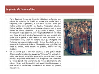 Le	
  procès	
  de	
  Jeanne	
  d’Arc	
  
•  Pierre	
  Cauchon,	
  évêque	
  de	
  Beauvais,	
  n’était	
  pas	
  un	
  homme	
  sans	
  
mérite.	
   La	
   quesLon	
   du	
   procès	
   se	
   trouva	
   ainsi	
   posée	
   dans	
   sa	
  
simplicité,	
   dans	
   sa	
   grandeur,	
   le	
   vrai	
   débat	
   s’ouvrit	
   :	
   d’une	
   part	
  
l’église	
   visible	
   et	
   l’autorité	
   ;	
   de	
   l’autre,	
   l’inspiraLon	
   aQestant	
  
l’église	
  invisible...	
  Invisible	
  pour	
  les	
  yeux	
  vulgaires,	
  mais	
  la	
  jeune	
  
femme	
   la	
   voyait	
   clairement.	
   Ce	
   qui	
   peint	
   le	
   temps,	
   l’esprit	
  
inintelligent	
  de	
  ces	
  docteurs,	
  leur	
  aveugle	
  aQachement	
  à	
  la	
  leQre	
  
sans	
  égard	
  à	
  l’esprit,	
  c’est	
  qu’aucun	
  point	
  ne	
  leur	
  semblait	
  plus	
  
grave	
   que	
   le	
   pèche	
   d’avoir	
   revêtu	
   un	
   habit	
   d’homme.	
   Ils	
   lui	
  
remontrèrent	
   que,	
   selon	
   les	
   canons,	
   ceux	
   qui	
   changent	
   ainsi	
  
l’habit	
  de	
  leur	
  sexe	
  sont	
  abominables	
  devant	
  Dieu.	
  Enﬁn	
  arriva	
  la	
  
réponse	
  de	
  l’Université	
  de	
  Paris.	
  Elle	
  décidait	
  que	
  ceQe	
  ﬁlle	
  était	
  
livrée	
   au	
   Diable,	
   impie	
   envers	
   ses	
   parents,	
   altérée	
   de	
   sang	
  
chréLen.	
  
•  On	
   lui	
   promit	
   que	
   si	
   elle	
   était	
   soumise,	
   si	
   elle	
   quiQait	
   l’habit	
  
d’homme,	
  elle	
  serait	
  remise	
  aux	
  gens	
  d’Eglise,	
  qu’elle	
  sorLrait	
  des	
  
mains	
   des	
   Anglais	
   et	
   qu’elle	
   passerait	
   le	
   reste	
   de	
   ses	
   jours	
   en	
  
prison,	
  «	
  au	
  pain	
  de	
  douleur	
  et	
  à	
  l’eau	
  d’angoisse	
  ».	
  Le	
  sauveur	
  de	
  
la	
   France	
   devait	
   être	
   une	
   femme.	
   La	
   France	
   était	
   femme	
   elle-­‐
même.	
  Elle	
  en	
  avait	
  la	
  mobilité,	
  mais	
  aussi	
  l’aimable	
  douceur,	
  la	
  
piLé	
   facile	
   et	
   charmante,	
   l’excellence	
   au	
   moins	
   du	
   premier	
  
mouvement.	
  
 