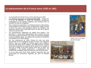 Le	
  redressement	
  de	
  la	
  France	
  entre	
  1435	
  et	
  1461	
  
•  La	
  reconquête	
  de	
  l’Ile-­‐de-­‐France	
  ne	
  fut	
  achevée	
  qu’en	
  1441.	
  	
  
•  Les	
   reformes	
   ﬁnancières	
   et	
   militaires(1435-­‐1448):	
   	
   Charles	
   VII,	
  
«	
   le	
   roi	
   de	
   Bourges	
   »,	
   vivait	
   de	
   mutaLons	
   monétaires,	
  
d’expédients	
   et	
   de	
   subsides	
   irréguliers	
   que	
   voulaient	
   bien	
   lui	
  
accorder	
  les	
  états	
  du	
  Languedoc.	
  	
  
•  Pour	
  conduire	
  les	
  opéraLons,	
  le	
  roi	
  devait	
  recourir	
  a	
  des	
  princes,	
  
a	
  des	
  capitaines	
  mercenaires,	
  pour	
  la	
  plupart	
  des	
  nobles,	
  comme	
  
La	
   Hire,	
   mais	
   aussi	
   a	
   des	
   étrangers	
   comme	
   les	
   casLllans.	
   Ces	
  
capitaines	
   avaient	
   pour	
   beaucoup	
   forme	
   le	
   parL	
   de	
   la	
   guerre	
  
autour	
  de	
  Jeanne	
  d’Arc.	
  	
  
•  Les	
   contemporains	
   appelaient	
   les	
   soldats	
   sans	
   emploi	
   «	
   les	
  
écorcheurs	
   »	
   parce	
   qu’ils	
   dépouillaient	
   leurs	
   vicLmes	
   de	
   tous	
  
leurs	
  biens,	
  jusqu’à	
  les	
  laisser	
  nues.	
  Selon	
  un	
  processus	
  analogue	
  
a	
  celui	
  du	
  XIVème	
  siècle	
  ,	
  les	
  méfaits	
  des	
  écorcheurs	
  facilitèrent	
  
l’acceptaLon	
  d’un	
  impôt	
  régulier.	
  	
  
•  Par	
   une	
   ordonnance	
   de	
   1445,	
   Charles	
   VII	
   créa	
   une	
   arme	
  
permanente	
  de	
  15	
  compagnies	
  de	
  gens	
  d’armes.	
  Ces	
  capitaines	
  
furent	
   a	
   leur	
   tour	
   charges	
   de	
   recruter	
   parmi	
   leurs	
   meilleurs	
  
hommes	
  100	
  lances	
  de	
  6	
  cavaliers,	
  soit	
  9000	
  hommes.	
  Chaque	
  
lance	
  était	
  composée	
  d’un	
  cavalier	
  lourd,	
  assiste	
  d’un	
  couLlier	
  et	
  
servi	
   par	
   un	
   page,	
   et	
   de	
   deux	
   archers	
   servis	
   par	
   un	
   valet.	
   Ces	
  
compagnies	
   «	
   de	
   grande	
   ordonnance	
   »	
   consLtuaient	
   une	
  
cavalerie	
  de	
  campagne	
  staLonnée	
  dans	
  els	
  villes	
  fortes	
  du	
  pays.	
  	
  
•  Le	
   roi	
   se	
   dota	
   aussi	
   d’une	
   belle	
   arLllerie	
   supervisée	
   par	
   une	
  
quarantaine	
   de	
   canonniers,	
   organises	
   par	
   Jean	
   et	
   Gaspard	
  
Bureau.	
  	
  	
  
	
  
Charles	
   VII	
   en	
   roi	
   mage	
  
par	
  Jean	
  Fouquet.	
  
	
  
 
