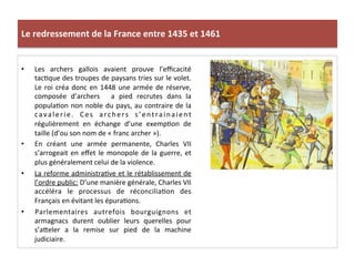 Le	
  redressement	
  de	
  la	
  France	
  entre	
  1435	
  et	
  1461	
  
•  Les	
   archers	
   gallois	
   avaient	
   prouve	
   l’eﬃcacité	
  
tacLque	
  des	
  troupes	
  de	
  paysans	
  tries	
  sur	
  le	
  volet.	
  
Le	
  roi	
  créa	
  donc	
  en	
  1448	
  une	
  armée	
  de	
  réserve,	
  
composée	
   d’archers	
   	
   a	
   pied	
   recrutes	
   dans	
   la	
  
populaLon	
  non	
  noble	
  du	
  pays,	
  au	
  contraire	
  de	
  la	
  
cavalerie.	
   Ces	
   archers	
   s’entrainaient	
  
régulièrement	
   en	
   échange	
   d’une	
   exempLon	
   de	
  
taille	
  (d’ou	
  son	
  nom	
  de	
  «	
  franc	
  archer	
  »).	
  
•  En	
   créant	
   une	
   armée	
   permanente,	
   Charles	
   VII	
  
s’arrogeait	
  en	
  eﬀet	
  le	
  monopole	
  de	
  la	
  guerre,	
  et	
  
plus	
  généralement	
  celui	
  de	
  la	
  violence.	
  	
  
•  La	
  reforme	
  administraLve	
  et	
  le	
  rétablissement	
  de	
  
l’ordre	
  public:	
  D’une	
  manière	
  générale,	
  Charles	
  VII	
  
accéléra	
   le	
   processus	
   de	
   réconciliaLon	
   des	
  
Français	
  en	
  évitant	
  les	
  épuraLons.	
  	
  
•  Parlementaires	
   autrefois	
   bourguignons	
   et	
  
armagnacs	
   durent	
   oublier	
   leurs	
   querelles	
   pour	
  
s’aQeler	
   a	
   la	
   remise	
   sur	
   pied	
   de	
   la	
   machine	
  
judiciaire.	
  	
  
	
  
 