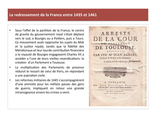 Le	
  redressement	
  de	
  la	
  France	
  entre	
  1435	
  et	
  1461	
  
•  Sous	
  l’eﬀet	
  de	
  la	
  parLLon	
  de	
  la	
  France,	
  le	
  centre	
  
de	
  gravite	
  du	
  gouvernement	
  royal	
  s’était	
  déplacé	
  
vers	
  le	
  sud,	
  a	
  Bourges	
  ou	
  a	
  PoiLers,	
  puis	
  a	
  Tours.	
  
Ce	
  mouvement	
  avait	
  rapproche	
  les	
  sujets	
  du	
  Midi	
  
et	
   la	
   jusLce	
   royale,	
   tandis	
   que	
   la	
   ﬁdélité	
   des	
  
Méridionaux	
  et	
  leur	
  lourde	
  contribuLon	
  ﬁnancière	
  
a	
  la	
  royauté	
  de	
  Bourges	
  engageaient	
  Charles	
  VII	
  a	
  
accéder	
  a	
  l’une	
  de	
  leurs	
  vieilles	
  revendicaLons:	
  la	
  
créaLon	
  	
  d’un	
  Parlement	
  a	
  Toulouse.	
  	
  
•  La	
   mulLplicaLon	
   des	
   Parlements	
   de	
   province	
  
réduisit	
  le	
  ressort	
  de	
  celui	
  de	
  Paris,	
  en	
  répondant	
  
a	
  une	
  aspiraLon	
  civile.	
  	
  
•  Les	
  reformes	
  militaires	
  de	
  1445	
  s’accompagnèrent	
  
d’une	
   amnisLe	
   pour	
   les	
   méfaits	
   passes	
   des	
   gens	
  
de	
   guerre,	
   impliquant	
   en	
   retour	
   une	
   grande	
  
intransigeance	
  envers	
  les	
  crimes	
  a	
  venir.	
  	
  
	
  
 