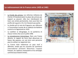 Le	
  redressement	
  de	
  la	
  France	
  entre	
  1435	
  et	
  1461	
  
•  La	
  fronde	
  des	
  princes:	
  Les	
  reformes	
  militaires	
  de	
  
Charles	
  VII	
  bouleversaient	
  la	
  place	
  des	
  princes	
  par	
  
rapport	
   au	
   pouvoir:	
   elles	
   leur	
   interdisaient	
   de	
  
lever	
  une	
  armée	
  permanente,	
  mais	
  aussi	
  bien	
  les	
  
proﬁts	
  de	
  la	
  guerre	
  s’ils	
  n’en	
  faisaient	
  pas	
  parLe.	
  
•  La	
  révolte	
  prit	
  le	
  nom	
  de	
  Praguerie,	
  par	
  référence	
  
a	
  l’insurrecLon	
  hussite	
  de	
  la	
  noblesse	
  de	
  Bohême	
  
contre	
  le	
  roi	
  Sigismond	
  en	
  1419.	
  	
  
•  La	
   coaliLon	
   se	
   désagrégea,	
   le	
   roi	
   pardonna	
   et	
  
chacun	
  rentra	
  chez	
  soi	
  en	
  juillet	
  1440.	
  	
  
•  La	
   convalescence	
   économique:	
   Dans	
   une	
   France	
  
déserte,	
   le	
   rapport	
   de	
   force	
   était	
   désormais	
   en	
  
faveur	
  des	
  paysans,	
  car	
  une	
  terre	
  sans	
  personne	
  
pour	
  le	
  culLver	
  ne	
  rapportait	
  rien.	
  	
  
•  La	
   France	
   était	
   redevenue	
   un	
   pays	
   neuf	
   a	
  
défricher,	
   tandis	
   que	
   les	
   courants	
   de	
   commerce	
  
internaLonal	
   évitaient	
   désormais	
   l’espace	
  
français,	
  les	
  capitaux	
  manquaient	
  et	
  les	
  échanges	
  
commerciaux	
  étaient	
  limites.	
  
 