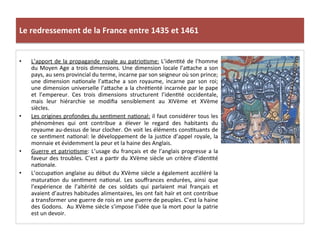 Le	
  redressement	
  de	
  la	
  France	
  entre	
  1435	
  et	
  1461	
  
•  L’apport	
  de	
  la	
  propagande	
  royale	
  au	
  patrioLsme:	
  L’idenLté	
  de	
  l’homme	
  
du	
  Moyen	
  Age	
  a	
  trois	
  dimensions.	
  Une	
  dimension	
  locale	
  l’aQache	
  a	
  son	
  
pays,	
  au	
  sens	
  provincial	
  du	
  terme,	
  incarne	
  par	
  son	
  seigneur	
  où	
  son	
  prince;	
  
une	
   dimension	
   naLonale	
   l’aQache	
   a	
   son	
   royaume,	
   incarne	
   par	
   son	
   roi;	
  
une	
  dimension	
  universelle	
  l’aQache	
  a	
  la	
  chréLenté	
  incarnée	
  par	
  le	
  pape	
  
et	
   l’empereur.	
   Ces	
   trois	
   dimensions	
   structurent	
   l’idenLté	
   occidentale,	
  
mais	
   leur	
   hiérarchie	
   se	
   modiﬁa	
   sensiblement	
   au	
   XIVème	
   et	
   XVème	
  
siècles.	
  	
  
•  Les	
  origines	
  profondes	
  du	
  senLment	
  naLonal:	
  il	
  faut	
  considérer	
  tous	
  les	
  
phénomènes	
   qui	
   ont	
   contribue	
   a	
   élever	
   le	
   regard	
   des	
   habitants	
   du	
  
royaume	
  au-­‐dessus	
  de	
  leur	
  clocher.	
  On	
  voit	
  les	
  éléments	
  consLtuants	
  de	
  
ce	
  senLment	
  naLonal:	
  le	
  développement	
  de	
  la	
  jusLce	
  d’appel	
  royale,	
  la	
  
monnaie	
  et	
  évidemment	
  la	
  peur	
  et	
  la	
  haine	
  des	
  Anglais.	
  
•  Guerre	
  et	
  patrioLsme:	
  L’usage	
  du	
  français	
  et	
  de	
  l’anglais	
  progresse	
  a	
  la	
  
faveur	
  des	
  troubles.	
  C’est	
  a	
  parLr	
  du	
  XVème	
  siècle	
  un	
  critère	
  d’idenLté	
  
naLonale.	
  	
  
•  L’occupaLon	
  anglaise	
  au	
  début	
  du	
  XVème	
  siècle	
  a	
  également	
  accéléré	
  la	
  
maturaLon	
   du	
   senLment	
   naLonal.	
   Les	
   souﬀrances	
   endurées,	
   ainsi	
   que	
  
l’expérience	
   de	
   l’altérité	
   de	
   ces	
   soldats	
   qui	
   parlaient	
   mal	
   français	
   et	
  
avaient	
  d’autres	
  habitudes	
  alimentaires,	
  les	
  ont	
  fait	
  haïr	
  et	
  ont	
  contribue	
  
a	
  transformer	
  une	
  guerre	
  de	
  rois	
  en	
  une	
  guerre	
  de	
  peuples.	
  C’est	
  la	
  haine	
  
des	
  Godons.	
  	
  Au	
  XVème	
  siècle	
  s’impose	
  l’idée	
  que	
  la	
  mort	
  pour	
  la	
  patrie	
  
est	
  un	
  devoir.	
  	
  
 