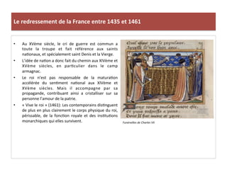 Le	
  redressement	
  de	
  la	
  France	
  entre	
  1435	
  et	
  1461	
  
•  Au	
   XVème	
   siècle,	
   le	
   cri	
   de	
   guerre	
   est	
   commun	
   a	
  
toute	
   la	
   troupe	
   et	
   fait	
   référence	
   aux	
   saints	
  
naLonaux,	
  et	
  spécialement	
  saint	
  Denis	
  et	
  la	
  Vierge.	
  	
  
•  L’idée	
  de	
  naLon	
  a	
  donc	
  fait	
  du	
  chemin	
  aux	
  XIVème	
  et	
  
XVème	
   siècles,	
   en	
   parLculier	
   dans	
   le	
   camp	
  
armagnac.	
  	
  
•  Le	
   roi	
   n’est	
   pas	
   responsable	
   de	
   la	
   maturaLon	
  
accélérée	
   du	
   senLment	
   naLonal	
   aux	
   XIVème	
   et	
  
XVème	
   siècles.	
   Mais	
   il	
   accompagne	
   par	
   sa	
  
propagande,	
   contribuant	
   ainsi	
   a	
   cristalliser	
   sur	
   sa	
  
personne	
  l’amour	
  de	
  la	
  patrie.	
  
•  «	
  Vive	
  le	
  roi	
  »	
  (1461):	
  Les	
  contemporains	
  disLnguent	
  
de	
  plus	
  en	
  plus	
  clairement	
  le	
  corps	
  physique	
  du	
  roi,	
  
périssable,	
   de	
   la	
   foncLon	
   royale	
   et	
   des	
   insLtuLons	
  
monarchiques	
  qui	
  elles	
  survivent.	
  	
   Funérailles	
  de	
  Charles	
  VII	
  
 