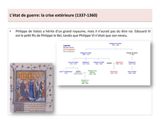 L’état	
  de	
  guerre:	
  la	
  crise	
  extérieure	
  (1337-­‐1360)	
  
•  Philippe	
  de	
  Valois	
  a	
  hérite	
  d’un	
  grand	
  royaume,	
  mais	
  il	
  n’aurait	
  pas	
  du	
  être	
  roi.	
  Edouard	
  III	
  
est	
  le	
  peLt	
  ﬁls	
  de	
  Philippe	
  le	
  Bel,	
  tandis	
  que	
  Philippe	
  VI	
  n’était	
  que	
  son	
  neveu.	
  	
  
 