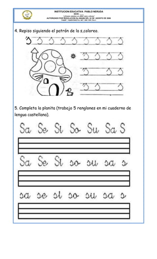 INSTITUCION EDUCATIVA PABLO NERUDA
                                              SEDE: ____
                               “Formamos ciudadanos con calidad, respeto y tolerancia”
                 AUTORIZADO POR RESOLUCION No 000496 DEL 22 DE AGOSTO DE 2006
                              DANE: 154001008274 NIT. 800.189.314-1




4. Repiso siguiendo el patrón de la s,coloreo.




5. Completa la planita (trabajo 5 renglones en mi cuaderno de
lengua castellana).
 
