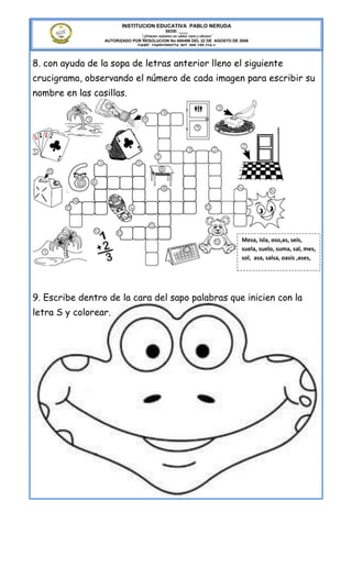 INSTITUCION EDUCATIVA PABLO NERUDA
                                              SEDE: ____
                               “Formamos ciudadanos con calidad, respeto y tolerancia”
                 AUTORIZADO POR RESOLUCION No 000496 DEL 22 DE AGOSTO DE 2006
                              DANE: 154001008274 NIT. 800.189.314-1



8. con ayuda de la sopa de letras anterior lleno el siguiente
crucigrama, observando el número de cada imagen para escribir su
nombre en las casillas.




                                                                                  Mesa, isla, oso,as, seis,
                                                                                  suela, suelo, suma, sal, mes,
                                                                                  sol, asa, salsa, oasis ,ases,




9. Escribe dentro de la cara del sapo palabras que inicien con la
letra S y colorear.
 