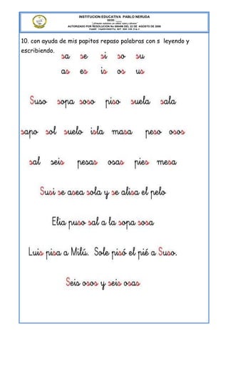 INSTITUCION EDUCATIVA PABLO NERUDA
                                             SEDE: ____
                              “Formamos ciudadanos con calidad, respeto y tolerancia”
                AUTORIZADO POR RESOLUCION No 000496 DEL 22 DE AGOSTO DE 2006
                             DANE: 154001008274 NIT. 800.189.314-1



10. con ayuda de mis papitos repaso palabras con s leyendo y
escribiendo.
 