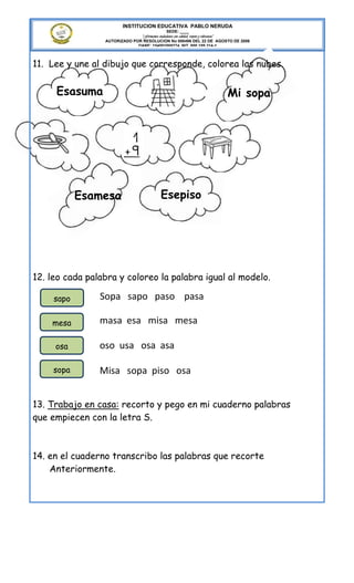 INSTITUCION EDUCATIVA PABLO NERUDA
                                              SEDE: ____
                               “Formamos ciudadanos con calidad, respeto y tolerancia”
                 AUTORIZADO POR RESOLUCION No 000496 DEL 22 DE AGOSTO DE 2006
                              DANE: 154001008274 NIT. 800.189.314-1



11. Lee y une al dibujo que corresponde, colorea las nubes.


     Esasuma                                                               Mi sopa




            Esamesa                        Esepiso




12. leo cada palabra y coloreo la palabra igual al modelo.

     sapo       Sopa sapo paso pasa

    mesa        masa esa misa mesa

     osa        oso usa osa asa

     sopa       Misa sopa piso osa


13. Trabajo en casa: recorto y pego en mi cuaderno palabras
que empiecen con la letra S.



14. en el cuaderno transcribo las palabras que recorte
    Anteriormente.
 