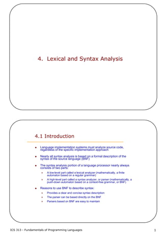 ICS 313 - Fundamentals of Programming Languages 1
4. Lexical and Syntax Analysis
4.1 Introduction
Language implementation systems must analyze source code,
regardless of the specific implementation approach
Nearly all syntax analysis is based on a formal description of the
syntax of the source language (BNF)
The syntax analysis portion of a language processor nearly always
consists of two parts:
A low-level part called a lexical analyzer (mathematically, a finite
automaton based on a regular grammar)
A high-level part called a syntax analyzer, or parser (mathematically, a
push-down automaton based on a context-free grammar, or BNF)
Reasons to use BNF to describe syntax:
Provides a clear and concise syntax description
The parser can be based directly on the BNF
Parsers based on BNF are easy to maintain
 