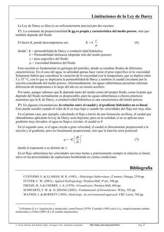 F. Javier Sánchez San Román--Dpto. Geología--Univ. Salamanca (España) http://web.usal.es/javisan/hidro Pág. 3
Limitaciones de la Ley de Darcy
La Ley de Darcy es falsa (o no suficientemente precisa) por dos razones:
1ª). La constante de proporcionalidad K no es propia y característica del medio poroso, sino que
también depende del fluido
El factor K, puede descomponerse así: K k
γ
µ
= (6)
donde1
: K = permeabilidad de Darcy o conductividad hidráulica
k = Permeabilidad intrínseca (depende sólo del medio poroso)
γ = peso específico del fluido
µ = viscosidad dinámica del fluido
Esta cuestión es fundamental en geología del petróleo, donde se estudian fluidos de diferentes
características. En el caso del agua, la salinidad apenas hace variar el peso específico ni la viscosidad.
Solamente habría que considerar la variación de la viscosidad con la temperatura, que se duplica entre
5 y 35 º C, con lo que se duplicaría la permeabilidad de Darcy y también el caudal circulante por la
sección considerada del medio poroso. Afortunadamente, las aguas subterráneas presentan mínimas
diferencias de temperatura a lo largo del año en un mismo acuífero.
Por tanto, aunque sabemos que K depende tanto del medio como del propio fluido, como la parte que
depende del fluido normalmente es despreciable, para las aguas subterráneas a efectos prácticos
asumimos que la K de Darcy, o conductividad hidráulica es una característica del medio poroso.
2ª). En algunas circunstancias, la relación entre el caudal y el gradiente hidráulico no es lineal.
Esto puede suceder cuando el valor de K es muy bajo o cuando las velocidades del flujo son muy altas.
En el primer caso, por ejemplo, calculando el flujo a través de una formación arcillosa, el caudal que
obtendríamos aplicando la Ley de Darcy sería bajísimo, pero en la realidad, si no se aplican unos
gradiente muy elevados, el agua no llega a circular, el caudal es 0
En el segundo caso, si el agua circula a gran velocidad, el caudal es directamente proporcional a la
sección y al gradiente, pero no linealmente proporcional, sino que la función sería potencial:
n
dh
q K
dl
⎛ ⎞
= − ⎜ ⎟
⎝ ⎠
(7)
donde el exponente n es distinto de 1.
En el flujo subterráneo las velocidades son muy lentas y prácticamente siempre la relación es lineal,
salvo en las proximidades de captaciones bombeando en ciertas condiciones
Bibliografía
CUSTODIO, E. & LLAMAS, M. R. (1983) .- Hidrología Subterránea. (2 tomos). Omega, 2350 pp.
FETTER, C. W. (2001).- Applied Hydrogeology. Prentice-Hall, 4ª ed., 598 pp.
FREEZE, R. A.& CHERRY, J. A. (1979).- Groundwater. Prentice-Hall, 604 pp.
SCHWARTZ, F. W. & H. ZHANG (2003).- Fundamentals of Groundwater. Wiley, 592 pp.
WATSON, I. & BURNETT (1995).- Hydrology. An environmental approach. CRC Lewis, 702 pp.
1
Utilizamos K y k (mayúscula y minúscula), como Freeze (1979). Custodio (1983) usa k y ko, respectivamente (ambas
minúsculas), y Fetter (2001) K y Ki (ambas mayúsculas).
 