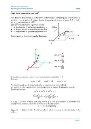 Apunte teórico-práctico
Álgebra y Geometría Analítica CRES
pág. 13
Dirección de un vector no nulo en R3
Para definir la dirección de un vector en R3, en términos de ciertos ángulos, consideremos el
vector 𝑣 , con origen en O (origen de coordenadas) y extremo en el punto P. 𝑃 = (𝑥0 ,
𝑦0 , 𝑧0 ). De este modo 𝑣 = 𝑂𝑃
⃗⃗⃗⃗⃗
Consideremos además los siguientes ángulos:
 α: ángulo entre 𝑣 y el semieje positivo de x (0,0,z0)
 β: ángulo entre 𝑣 y el semieje positivo de y
 γ: ángulo entre 𝑣 y el semieje positivo de z P = (x0,y0,z0)
γ β
Estos ángulos se denominan ángulos directores
α (0,y0,0)
(x0,0,0)
Si consideramos que este vector 𝑣 es un vector unitario, es decir │𝑣│ = 1
Entonces:
𝑐𝑜𝑠 𝛼 = 𝑥0 𝑐𝑜𝑠 𝛽 = 𝑦0 𝑐𝑜𝑠 𝛾 = 𝑧0
Por definición, cada uno de estos tres ángulos se encuentra en el intervalo [0, 𝜋]
Los cosenos de estos ángulos reciben el nombre genérico de cosenos directores del vector 𝑣.
Demostraremos que:
cos2
α + cos2
β + cos2
γ = 1
𝑥2
+ 𝑦2
+ 𝑧2
|𝑣|2
=
𝑥2
+ 𝑦2
+ 𝑧2
𝑥2 + 𝑦2 + 𝑧2
= 1
Si 𝛼, 𝛽 𝑦 𝛾 son tres números (cada uno entre 0 y π) tales que satisfacen la condición dada
anteriormente, entonces determinan en forma única el vector unitario
𝒖 = (𝒄𝒐𝒔 𝜶, 𝒄𝒐𝒔 𝜷, 𝒄𝒐𝒔 𝜸 )
Nota: si 𝑣 = (𝑎, 𝑏, 𝑐) 𝑦 |𝑣| = 1 entonces 𝑎, 𝑏 𝑦 𝑐 reciben el nombre de números directores del
vector v
 