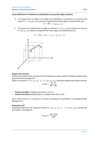 Apunte teórico-práctico
Álgebra y Geometría Analítica CRES
pág. 14
Vector definido en R3
mediante las coordenadas de sus puntos origen y extremo
 Si el vector tiene su origen en el origen de coordenadas y su extremo en un punto P del
espacio, 𝑃 = (𝑥0, 𝑦0 , 𝑧0), entonces la expresión del vector según sus componentes será:
𝑣
⃗⃗⃗ = 𝑂𝑃
⃗⃗⃗⃗⃗ = (𝑥0, 𝑦0 , 𝑧0)
 Si el vector en el espacio tiene su origen en el punto P1 = (x1, y1 , z1) y su extremo en el punto
P2 = (x2, y2 , z2), entonces la expresión del vector según sus componentes será:
𝑣
⃗⃗⃗ = 𝑃1𝑃2 = (𝑥2 – 𝑥1 , 𝑦2 – 𝑦1 , 𝑧2 – 𝑧1)
P2
P1
Ángulo entre vectores:
Si llevamos los vectores que se encuentran en el espacio a un plano, podremos trabajar el ángulo entre
vectores de forma análoga a R2
:
Dados los vectores 𝑢
⃗ = (𝑥1 , 𝑦1 , 𝑧1) y 𝑣 = (𝑥2, 𝑦2 , 𝑧2) , siendo 𝜽 el ángulo entre ambos vectores
cos 𝜽 =
𝒖
⃗⃗ ∗ 𝒗
⃗
⃗
|𝒖
⃗⃗ | ∗ |𝒗
⃗
⃗ |
o Vectores paralelos: el ángulo entre ellos es cero o π.
o Vectores normales (perpendiculares): el ángulo entre ellos es π/2.
De la misma manera, se conservan las mismas condiciones de paralelismo y perpendicularidad
definidas en R2
.
Proyección en R3
Al igual que definimos en R2
, dados los vectores 𝑢
⃗ = (𝑥1 , 𝑦1 , 𝑧1) y 𝑣 = (𝑥2, 𝑦2 , 𝑧2) , la proyección
de 𝑢
⃗ sobre 𝑣 está dada por:
𝑃𝑟𝑜𝑦𝑣𝑢
⃗ =
(𝒖
⃗⃗ ∗ 𝒗
⃗
⃗ ) 𝒗
⃗
⃗
| 𝒗
⃗
⃗ |𝟐
 