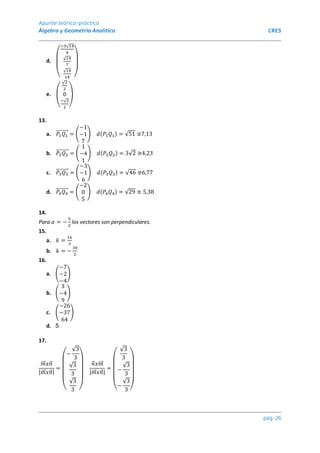 Apunte teórico-práctico
Álgebra y Geometría Analítica CRES
pág. 26
d.
(
−3√14
4
√14
7
√14
14 )
e.
(
√2
2
0
−√2
2 )
13.
a. 𝑃1𝑄1
⃗⃗⃗⃗⃗⃗⃗⃗⃗ = (
−1
−1
7
) 𝑑(𝑃1𝑄1) = √51 ≅7,13
b. 𝑃2𝑄2
⃗⃗⃗⃗⃗⃗⃗⃗⃗ = (
1
−4
1
) 𝑑(𝑃2𝑄2) = 3√2 ≅4,23
c. 𝑃3𝑄3
⃗⃗⃗⃗⃗⃗⃗⃗⃗ = (
−3
−1
6
) 𝑑(𝑃3𝑄3) = √46 ≅6,77
d. 𝑃4𝑄4
⃗⃗⃗⃗⃗⃗⃗⃗⃗ = (
−2
0
5
) 𝑑(𝑃4𝑄4) = √29 ≅ 5,38
14.
Para 𝛼 = −
5
2
los vectores son perpendiculares.
15.
a. 𝑘 =
16
3
b. 𝑘 = −
39
2
16.
a. (
−7
−2
−4
)
b. (
3
−4
9
)
c. (
−26
−37
64
)
d. 5
17.
𝑚
⃗⃗ 𝑥𝑛
⃗
|𝑚
⃗⃗ 𝑥𝑛
⃗ |
=
(
−
√3
3
√3
3
√3
3 )
𝑛
⃗ 𝑥𝑚
⃗⃗
|𝑚
⃗⃗ 𝑥𝑛
⃗ |
=
(
√3
3
−
√3
3
−
√3
3 )
 