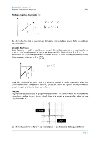 Apunte teórico-práctico
Álgebra y Geometría Analítica CRES
pág. 4
Módulo o magnitud de un vector │𝒖│
𝑣2
= 𝑎2
+ 𝑏2
𝑣
b │𝑣│ = √𝑎2 + 𝑏2
a
De este modo, el módulo de un vector está dado por la raíz cuadrada de la suma de los cuadrados de
sus componentes.
Dirección de un vector
Dado el vector 𝑣 = (𝑎, 𝑏), se considera que el ángulo θ (medido en radianes) es el ángulo que forma
el vector con el semieje positivo de las abscisas. Por convención, θ se considera 0 ≤ 𝜃 ≤ 2𝜋
Recordando que la función trigonométrica tangente, relaciona el cateto opuesto y el cateto adyacente
de un triángulo rectángulo tg θ =
cat op
cat ady
tg θ =
b
𝑎
𝑣
b
θ
a
Nota: para determinar en forma correcta el ángulo θ, siempre se trabaja en el primer cuadrante
(considerando ambas componentes positivas), y luego en función del signo de las componentes se
calcula el ángulo en el cuadrante correspondiente.
Versores
Hay dos vectores especiales en R2
que permiten representar a los demás vectores del plano en forma
conveniente. Ambos vectores tienen módulo igual a la unidad, y se desarrollan sobre los ejes
coordenados x e y.
De este modo, cualquier vector 𝑣 = (𝑎 , 𝑏) en el plano se puede expresar de la siguiente forma:
 