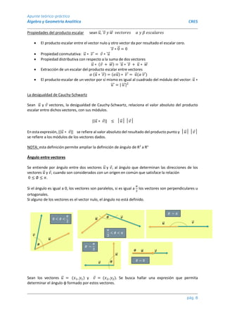 Apunte teórico-práctico
Álgebra y Geometría Analítica CRES
pág. 8
Propiedades del producto escalar sean 𝑢
⃗ , 𝑣
⃗⃗⃗ 𝑦 𝑤
⃗⃗ 𝑣𝑒𝑐𝑡𝑜𝑟𝑒𝑠 𝛼 𝑦 𝛽 𝑒𝑠𝑐𝑎𝑙𝑎𝑟𝑒𝑠
 El producto escalar entre el vector nulo y otro vector da por resultado el escalar cero.
𝑣
⃗⃗⃗ ∗ 0
⃗ = 0
 Propiedad conmutativa: 𝑢
⃗ ∗ 𝑣
⃗⃗⃗ = 𝑣 ∗ 𝑢
⃗⃗⃗
 Propiedad distributiva con respecto a la suma de dos vectores
𝑢
⃗ ∗ (𝑣 + 𝑤
⃗⃗ ) = 𝑢
⃗⃗⃗ ∗ 𝑣
⃗⃗⃗ + 𝑢
⃗ ∗ 𝑤
⃗⃗
 Extracción de un escalar del producto escalar entre vectores
𝛼 (𝑢
⃗ ∗ 𝑣
⃗⃗⃗ ) = (𝛼𝑢
⃗ ) ∗ 𝑣
⃗⃗⃗ = 𝑢
⃗ (𝛼 𝑣
⃗⃗⃗ )
 El producto escalar de un vector por sí mismo es igual al cuadrado del módulo del vector: 𝑢
⃗ ∗
𝑢
⃗⃗⃗ = | 𝑢
⃗⃗⃗ |2
La desigualdad de Cauchy-Schwartz
Sean 𝑢
⃗ y 𝑣 vectores, la desigualdad de Cauchy-Schwartz, relaciona el valor absoluto del producto
escalar entre dichos vectores, con sus módulos.
||𝑢
⃗ ∗ 𝑣|| ≤ │𝑢
⃗ │ │𝑣│
En esta expresión, ||𝑢
⃗ ∗ 𝑣|| se refiere al valor absoluto del resultado del producto punto y │𝑢
⃗ │ │𝑣│
se refiere a los módulos de los vectores dados.
NOTA: esta definición permite ampliar la definición de ángulo de R2
a Rn
Ángulo entre vectores
Se entiende por ángulo entre dos vectores 𝑢
⃗ y 𝑣, al ángulo que determinan las direcciones de los
vectores 𝑢
⃗ y 𝑣, cuando son considerados con un origen en común que satisface la relación
0 ≤ ∅ ≤ 𝜋.
Si el ángulo es igual a 0, los vectores son paralelos, si es igual a
𝜋
2
los vectores son perpendiculares u
ortogonales.
Si alguno de los vectores es el vector nulo, el ángulo no está definido.
Sean los vectores 𝑢
⃗ = (𝑥1, 𝑦1) y 𝑣 = (𝑥2, 𝑦2). Se busca hallar una expresión que permita
determinar el ángulo φ formado por estos vectores.
 